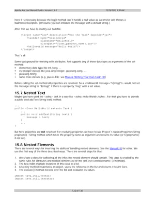 Apache Ant User Manual Guide – Version 1.6.0                                        12/29/2003 9:39 AM



Here it´s necessary because the log() method can´t handle a null value as parameter and throws a
NullPointerException. (Of course you can initialize the message with a default string.)

After that we have to modify our buildfile:

      <target name="use" description="Use the Task" depends="jar">
          <taskdef name="helloworld"
                   classname="HelloWorld"
                   classpath="${ant.project.name}.jar"/>
          <helloworld message="Hello World"/>
      </target>

That´s all.

Some background for working with attributes: Ant supports any of these datatypes as arguments of the set-
method:
• elementary data type like int, long, ...
• its wrapper classes like java.lang.Integer, java.lang.Long, ...
• java.lang.String
• some more classes (e.g. java.io.File; see Manual 'Writing Your Own Task' [3])

Before calling the set-method all properties are resolved. So a <helloworld message="${msg}"/> would not set
the message string to "${msg}" if there is a property "msg" with a set value.

15.7 Nested Text
Maybe you have used the <echo> task in a way like <echo>Hello World</echo>. For that you have to provide
a public void addText(String text) method.

...
public class HelloWorld extends Task {
    ...
    public void addText(String text) {
        message = text;
    }
    ...
}

But here properties are not resolved! For resolving properties we have to use Project´s replaceProperties(String
propname) : String method which takes the property name as argument and returns its value (or ${propname}
if not set).

15.8 Nested Elements
There are several ways for inserting the ability of handling nested elements. See the Manual [4] for other. We
use the first way of the three described ways. There are several steps for that:

1.   We create a class for collecting all the infos the nested element should contain. This class is created by the
     same rules for attributes and nested elements as for the task (set<attributename>() methods).
2.   The task holds multiple instances of this class in a list.
3.   A factory method instantiates an object, saves the reference in the list and returns it to Ant Core.
4.   The execute() method iterates over the list and evaluates its values.

import java.util.Vector;
import java.util.Iterator;



                                                     122 of 130
 