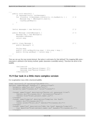 Apache Ant User Manual Guide – Version 1.6.0                                12/29/2003 9:39 AM



...
      public void execute() {
          if (message!=null) log(message);
          for (Iterator it=messages.iterator(); it.hasNext(); ) {                        // 4
              Message msg = (Message)it.next();
              log(msg.getMsg());
          }
      }


      Vector messages = new Vector();                                                    // 2

      public Message createMessage() {                                                   // 3
          Message msg = new Message();
          messages.add(msg);
          return msg;
      }

      public class Message {                                                             // 1
          public Message() {}

            String msg;
            public void setMsg(String msg) { this.msg = msg; }
            public String getMsg() { return msg; }
      }
...

Then we can use the new nested element. But where is xml-name for that defined? The mapping XML-name :
classname is defined in the factory method: public classname createXML-name(). Therefore we write in the
buildfile

            <helloworld>
                <message msg="Nested Element 1"/>
                <message msg="Nested Element 2"/>
            </helloworld>


15.9 Our task in a little more complex version
For recapitulation now a little refactored buildfile:

<?xml version="1.0" encoding="ISO-8859-1"?>
<project name="MyTask" basedir="." default="use">
    <property name="src.dir" value="src"/>
    <property name="classes.dir" value="classes"/>

      <target name="clean" description="Delete all generated files">
          <delete dir="${classes.dir}" failonerror="false"/>
          <delete file="${ant.project.name}.jar"/>
      </target>
      <target name="compile" description="Compiles the Task">
          <mkdir dir="${classes.dir}"/>
          <javac srcdir="${src.dir}" destdir="${classes.dir}"/>
      </target>
      <target name="jar" description="JARs the Task" depends="compile">
          <jar destfile="${ant.project.name}.jar" basedir="${classes.dir}"/>
      </target>



                                                        123 of 130
 