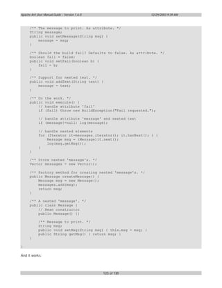 Apache Ant User Manual Guide – Version 1.6.0                     12/29/2003 9:39 AM



      /** The message to print. As attribute. */
      String message;
      public void setMessage(String msg) {
          message = msg;
      }

      /** Should the build fail? Defaults to false. As attribute. */
      boolean fail = false;
      public void setFail(boolean b) {
          fail = b;
      }

      /** Support for nested text. */
      public void addText(String text) {
          message = text;
      }

      /** Do     the work. */
      public     void execute() {
          //     handle attribute 'fail'
          if     (fail) throw new BuildException("Fail requested.");

            // handle attribute 'message' and nested text
            if (message!=null) log(message);

            // handle nested elements
            for (Iterator it=messages.iterator(); it.hasNext(); ) {
                Message msg = (Message)it.next();
                log(msg.getMsg());
            }
      }

      /** Store nested 'message's. */
      Vector messages = new Vector();

      /** Factory method for creating nested 'message's. */
      public Message createMessage() {
          Message msg = new Message();
          messages.add(msg);
          return msg;
      }

      /** A nested 'message'. */
      public class Message {
          // Bean constructor
          public Message() {}

            /** Message to print. */
            String msg;
            public void setMsg(String msg) { this.msg = msg; }
            public String getMsg() { return msg; }
      }

}

And it works:




                                               125 of 130
 
