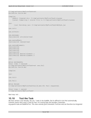 Apache Ant User Manual Guide – Version 1.6.0                                    12/29/2003 9:39 AM



C:tmpanttestsMyFirstTask>ant
Buildfile: build.xml

compile:
    [mkdir] Created dir: C:tmpanttestsMyFirstTaskclasses
    [javac] Compiling 1 source file to C:tmpanttestsMyFirstTaskclasses

jar:
         [jar] Building jar: C:tmpanttestsMyFirstTaskMyTask.jar

use.init:

use.without:

use.message:
[helloworld] attribute-text

use.nestedText:
[helloworld] nested-text

use.nestedElement:
[helloworld]
[helloworld]
[helloworld]
[helloworld]
[helloworld] Nested Element 1
[helloworld] Nested Element 2

use:

BUILD SUCCESSFUL
Total time: 3 seconds
C:tmpanttestsMyFirstTask>ant use.fail
Buildfile: build.xml

compile:

jar:

use.init:

use.fail:

BUILD FAILED
C:tmpanttestsMyFirstTaskbuild.xml:36: Fail requested.

Total time: 1 second
C:tmpanttestsMyFirstTask>

Next step: test ...

15.10              Test the Task
We have written a test already: the use.* tasks in the buildfile. But its difficult to test that automatically.
Common (and in Ant) used is JUnit for that. For testing tasks Ant provides a baseclass
org.apache.tools.ant.BuildFileTest. This class extends junit.framework.TestCase and can therefore be integrated




                                                  126 of 130
 