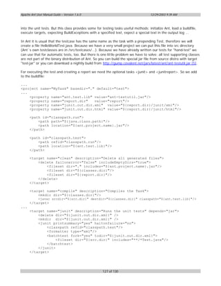Apache Ant User Manual Guide – Version 1.6.0                                          12/29/2003 9:39 AM



into the unit tests. But this class provides some for testing tasks useful methods: initialize Ant, load a buildfile,
execute targets, expecting BuildExceptions with a specified text, expect a special text in the output log ...

In Ant it is usual that the testcase has the same name as the task with a prepending Test, therefore we will
create a file HelloWorldTest.java. Because we have a very small project we can put this file into src directory
(Ant´s own testclasses are in /src/testcases/...). Because we have already written our tests for "hand-test" we
can use that for automatic tests, too. But there is one little problem we have to solve: all test supporting classes
are not part of the binary distribution of Ant. So you can build the special jar file from source distro with target
"test-jar" or you can download a nightly build from http://gump.covalent.net/jars/latest/ant/ant-testutil.jar [5].

For executing the test and creating a report we need the optional tasks <junit> and <junitreport>. So we add
to the buildfile:

...
<project name="MyTask" basedir="." default="test">
...
    <property name="ant.test.lib" value="ant-testutil.jar"/>
    <property name="report.dir"   value="report"/>
    <property name="junit.out.dir.xml" value="${report.dir}/junit/xml"/>
    <property name="junit.out.dir.html" value="${report.dir}/junit/html"/>

      <path id="classpath.run">
          <path path="${java.class.path}"/>
          <path location="${ant.project.name}.jar"/>
      </path>

      <path id="classpath.test">
          <path refid="classpath.run"/>
          <path location="${ant.test.lib}"/>
      </path>

      <target name="clean" description="Delete all generated files">
          <delete failonerror="false" includeEmptyDirs="true">
              <fileset dir="." includes="${ant.project.name}.jar"/>
              <fileset dir="${classes.dir}"/>
              <fileset dir="${report.dir}"/>
          </delete>
      </target>

      <target name="compile" description="Compiles the Task">
          <mkdir dir="${classes.dir}"/>
            <javac srcdir="${src.dir}" destdir="${classes.dir}" classpath="${ant.test.lib}"/>
      </target>
...
      <target name="junit" description="Runs the unit tests" depends="jar">
          <delete dir="${junit.out.dir.xml}" />
          <mkdir dir="${junit.out.dir.xml}" />
          <junit printsummary="yes" haltonfailure="no">
              <classpath refid="classpath.test"/>
              <formatter type="xml"/>
              <batchtest fork="yes" todir="${junit.out.dir.xml}">
                   <fileset dir="${src.dir}" includes="**/*Test.java"/>
              </batchtest>
          </junit>
      </target>




                                                      127 of 130
 