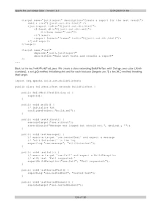 Apache Ant User Manual Guide – Version 1.6.0                                     12/29/2003 9:39 AM



      <target name="junitreport" description="Create a report for the rest result">
          <mkdir dir="${junit.out.dir.html}" />
          <junitreport todir="${junit.out.dir.html}">
              <fileset dir="${junit.out.dir.xml}">
                  <include name="*.xml"/>
              </fileset>
              <report format="frames" todir="${junit.out.dir.html}"/>
          </junitreport>
      </target>

      <target name="test"
              depends="junit,junitreport"
              description="Runs unit tests and creates a report"
      />
...

Back to the src/HelloWorldTest.java. We create a class extending BuildFileTest with String-constructor (JUnit-
standard), a setUp() method initializing Ant and for each testcase (targets use.*) a testXX() method invoking
that target.

import org.apache.tools.ant.BuildFileTest;

public class HelloWorldTest extends BuildFileTest {

      public HelloWorldTest(String s) {
          super(s);
      }

      public void setUp() {
          // initialize Ant
          configureProject("build.xml");
      }

      public void testWithout() {
          executeTarget("use.without");
          assertEquals("Message was logged but should not.", getLog(), "");
      }

      public void testMessage() {
          // execute target 'use.nestedText' and expect a message
          // 'attribute-text' in the log
          expectLog("use.message", "attribute-text");
      }

      public void testFail() {
          // execute target 'use.fail' and expect a BuildException
          // with text 'Fail requested.'
          expectBuildException("use.fail", "Fail requested.");
      }

      public void testNestedText() {
          expectLog("use.nestedText", "nested-text");
      }

      public void testNestedElement() {
          executeTarget("use.nestedElement");



                                                   128 of 130
 