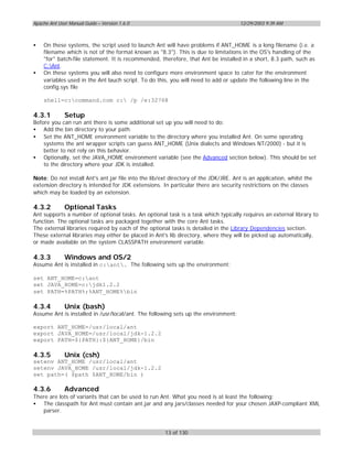 Apache Ant User Manual Guide – Version 1.6.0                                          12/29/2003 9:39 AM



•   On these systems, the script used to launch Ant will have problems if ANT_HOME is a long filename (i.e. a
    filename which is not of the format known as "8.3"). This is due to limitations in the OS's handling of the
    "for" batch-file statement. It is recommended, therefore, that Ant be installed in a short, 8.3 path, such as
    C:Ant.
•   On these systems you will also need to configure more environment space to cater for the environment
    variables used in the Ant lauch script. To do this, you will need to add or update the following line in the
    config.sys file

    shell=c:command.com c: /p /e:32768

4.3.1         Setup
Before you can run ant there is some additional set up you will need to do:
• Add the bin directory to your path.
• Set the ANT_HOME environment variable to the directory where you installed Ant. On some operating
    systems the ant wrapper scripts can guess ANT_HOME (Unix dialects and Windows NT/2000) - but it is
    better to not rely on this behavior.
• Optionally, set the JAVA_HOME environment variable (see the Advanced section below). This should be set
    to the directory where your JDK is installed.

Note: Do not install Ant's ant.jar file into the lib/ext directory of the JDK/JRE. Ant is an application, whilst the
extension directory is intended for JDK extensions. In particular there are security restrictions on the classes
which may be loaded by an extension.

4.3.2         Optional Tasks
Ant supports a number of optional tasks. An optional task is a task which typically requires an external library to
function. The optional tasks are packaged together with the core Ant tasks.
The external libraries required by each of the optional tasks is detailed in the Library Dependencies section.
These external libraries may either be placed in Ant's lib directory, where they will be picked up automatically,
or made available on the system CLASSPATH environment variable.

4.3.3         Windows and OS/2
Assume Ant is installed in c:ant. The following sets up the environment:

set ANT_HOME=c:ant
set JAVA_HOME=c:jdk1.2.2
set PATH=%PATH%;%ANT_HOME%bin

4.3.4         Unix (bash)
Assume Ant is installed in /usr/local/ant. The following sets up the environment:

export ANT_HOME=/usr/local/ant
export JAVA_HOME=/usr/local/jdk-1.2.2
export PATH=${PATH}:${ANT_HOME}/bin

4.3.5         Unix (csh)
setenv ANT_HOME /usr/local/ant
setenv JAVA_HOME /usr/local/jdk-1.2.2
set path=( $path $ANT_HOME/bin )

4.3.6         Advanced
There are lots of variants that can be used to run Ant. What you need is at least the following:
• The classpath for Ant must contain ant.jar and any jars/classes needed for your chosen JAXP-compliant XML
   parser.


                                                      13 of 130
 