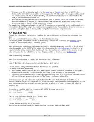 Apache Ant User Manual Guide – Version 1.6.0                                       12/29/2003 9:39 AM



•   When you need JDK functionality (such as for the javac task or the rmic task), then for JDK 1.1, the
    classes.zip file of the JDK must be added to the classpath; for JDK 1.2 or JDK 1.3, tools.jar must be added.
    The scripts supplied with Ant, in the bin directory, will add the required JDK classes automatically, if the
    JAVA_HOME environment variable is set.
• When you are executing platform-specific applications, such as the exec task or the cvs task, the property
    ant.home must be set to the directory containing where you installed Ant. Again this is set by the Ant
    scripts to the value of the ANT_HOME environment variable.
The supplied ant shell scripts all support an ANT_OPTS environment variable which can be used to supply extra
options to ant. Some of the scripts also read in an extra script stored in the users home directory, which can be
used to set such options. Look at the source for your platform's invocation script for details.

4.4 Building Ant
To build Ant from source, you can either install the Ant source distribution or checkout the ant module from
CVS.
Once you have installed the source, change into the installation directory.
Set the JAVA_HOME environment variable to the directory where the JDK is installed. See Installing Ant for
examples on how to do this for your operating system.

Make sure you have downloaded any auxiliary jars required to build tasks you are interested in. These should
either be available on the CLASSPATH or added to the lib directory. See Library Dependencies for a list of jar
requirements for various features. Note that this will make the auxiliary jars available for the building of Ant
only. For running Ant you will still need to make the jars available as described under Installing Ant.

Your are now ready to build Ant:

build -Ddist.dir=<directory_to_contain_Ant_distribution> dist    (Windows)

build.sh -Ddist.dir=<directory_to_contain_Ant_distribution> dist     (Unix)

This will create a binary distribution of Ant in the directory you specified.
The above action does the following:
• If necessary it will bootstrap the Ant code. Bootstrapping involves the manual compilation of enough Ant
    code to be able to run Ant. The bootstrapped Ant is used for the remainder of the build steps.
• Invokes the bootstrapped Ant with the parameters passed to the build script. In this case, these parameters
    define an Ant property value and specify the "dist" target in Ant's own build.xml file.

On most occasions you will not need to explicitly bootstrap Ant since the build scripts do that for you. If
however, the build file you are using makes use of features not yet compiled into the bootstrapped Ant, you will
need to manually bootstrap. Run bootstrap.bat (Windows) or bootstrap.sh (UNIX) to build a new bootstrap
version of Ant.

If you wish to install the build into the current ANT_HOME directory, you can use:
build install            (Windows)
build.sh install             (Unix)

You can avoid the lengthy Javadoc step, if desired, with:
build install-lite           (Windows)
build.sh install-lite           (Unix)

This will only install the bin and lib directories.
Both the install and install-lite targets will overwrite the current Ant version in ANT_HOME.




                                                     14 of 130
 