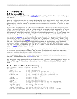 Apache Ant User Manual Guide – Version 1.6.0                                          12/29/2003 9:39 AM




5      Running Ant
5.1 Command Line
If you've installed Ant as described in the Installing Ant section, running Ant from the command-line is simple:
just type ant.

When no arguments are specified, Ant looks for a build.xml file in the current directory and, if found, uses that
file as the build file and runs the target specified in the default attribute of the <project> tag. To make Ant use
a build file other than build.xml, use the command-line option -buildfile file, where file is the name of the build
file you want to use.

If you use the -find [file] option, Ant will search for a build file first in the current directory, then in the parent
directory, and so on, until either a build file is found or the root of the filesystem has been reached. By default,
it will look for a build file called build.xml. To have it search for a build file other than build.xml, specify a file
argument. Note: If you include any other flags or arguments on the command line after the -find flag, you must
include the file argument for the -find flag, even if the name of the build file you want to find is build.xml.

You can also set properties on the command line. This can be done with the -Dproperty=value option, where
property is the name of the property, and value is the value for that property. If you specify a property that is
also set in the build file (see the property task), the value specified on the command line will override the value
specified in the build file. Defining properties on the command line can also be used to pass in the value of
environment variables - just pass -DMYVAR=%MYVAR% (Windows) or -DMYVAR=$MYVAR (Unix) to Ant. You
can then access these variables inside your build file as ${MYVAR}. You can also access environment variables
using the property task's environment attribute.

Options that affect the amount of logging output by Ant are: -quiet, which instructs Ant to print less information
to the console; -verbose, which causes Ant to print additional information to the console; and -debug, which
causes Ant to print considerably more additional information.

It is also possible to specify one or more targets that should be executed. When omitted, the target that is
specified in the default attribute of the project tag is used.

The -projecthelp option prints out a list of the build file's targets. Targets that include a description attribute are
listed as "Main targets", those without a description are listed as "Subtargets", then the "Default" target is
listed.

5.1.1         Command-line Options Summary
ant [options] [target [target2 [target3] ...]]
Options:
  -help, -h              print this message
  -projecthelp, -p       print project help information
  -version               print the version information and exit
  -diagnostics           print information that might be helpful to
                         diagnose or report problems.
  -quiet, -q             be extra quiet
  -verbose, -v           be extra verbose
  -debug, -d             print debugging information
  -emacs, -e             produce logging information without adornments
  -lib <path>            specifies a path to search for jars and classes
  -logfile <file>        use given file for log
    -l      <file>               ''
  -logger <classname>    the class which is to perform logging
  -listener <classname> add an instance of class as a project listener



                                                       18 of 130
 