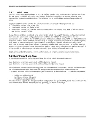Apache Ant User Manual Guide – Version 1.6.0                                         12/29/2003 9:39 AM



5.1.7         OS/2 Users
The OS/2 lanuch script was developed so as it can perform complex task. It has two parts: ant.cmd which calls
Ant and antenv.cmd which sets environment for Ant. Most often you will just call ant.cmd using the same
command line options as described above. The behaviour can be modified by a number of ways explained
below.

Script ant.cmd first verifies whether the Ant environment is set correctly. The requirements are:
1. Environment variable JAVA_HOME is set.
2. Environment variable ANT_HOME is set.
3. environment variable CLASSPATH is set and contains at least one element from JAVA_HOME and at least
    one element from ANT_HOME.

If any of these conditions is violated, script antenv.cmd is called. This script first invokes configuration scripts if
there exist: the system-wide configuration antconf.cmd from the %ETC% directory and then the user
comfiguration antrc.cmd from the %HOME% directory. At this moment both JAVA_HOME and ANT_HOME must
be defined because antenv.cmd now adds classes.zip or tools.jar (depending on version of JVM) and everything
from %ANT_HOME%lib except ant-*.jar to CLASSPATH. Finally ant.cmd calls per-directory configuration
antrc.cmd. All settings made by ant.cmd are local and are undone when the script ends. The settings made by
antenv.cmd are persistent during the lifetime of the shell (of course unless called automaticaly from ant.cmd). It
is thus possible to call antenv.cmd manually and modify some settings before calling ant.cmd.

Scripts envset.cmd and runrc.cmd perform auxilliary tasks. All scripts have some documentation inside.

5.2 Running Ant via Java
If you have installed Ant in the do-it-yourself way, Ant can be started with two entry points:

java -Dant.home=c:ant org.apache.tools.ant.Main [options] [target]
java -Dant.home=c:ant org.apache.tools.ant.launch.Launcher [options] [target]

The first method runs Ant's traditional entry point. The second method uses the Ant Launcher introduced in Ant
1.6. The former method does not support the -lib option and all required classes are loaded from the
CLASSPATH. You must ensure that all required jars are available. At a minimum the CLASSPATH should include:

     • ant.jar and ant-launcher.jar
     • jars/classes for your XML parser
     • the JDK's required jar/zip files
The latter method supports the -lib option and will load jars from the specified ANT_HOME. You should start the
latter with the most minimal classpath possible, generally just the ant-launcher.jar.




                                                      22 of 130
 