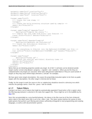 Apache Ant User Manual Guide – Version 1.6.0                                        12/29/2003 9:39 AM



   <property name="src" location="src"/>
   <property name="build" location="build"/>
   <property name="dist" location="dist"/>

   <target name="init">
     <!-- Create the time stamp -->
     <tstamp/>
     <!-- Create the build directory structure used by compile -->
     <mkdir dir="${build}"/>
   </target>

   <target name="compile" depends="init"
         description="compile the source " >
     <!-- Compile the java code from ${src} into ${build} -->
     <javac srcdir="${src}" destdir="${build}"/>
   </target>

   <target name="dist" depends="compile"
         description="generate the distribution" >
     <!-- Create the distribution directory -->
     <mkdir dir="${dist}/lib"/>

     <!-- Put everything in ${build} into the MyProject-${DSTAMP}.jar file -->
     <jar jarfile="${dist}/lib/MyProject-${DSTAMP}.jar" basedir="${build}"/>
   </target>

   <target name="clean"
           description="clean up" >
     <!-- Delete the ${build} and ${dist} directory trees -->
     <delete dir="${build}"/>
     <delete dir="${dist}"/>
   </target>
</project>
Notice that we are declaring properties outside any target. As of Ant 1.6 all tasks can be declared outside
targets (earlier version only allowed <property>,<typedef> and <taskdef>). When you do this they are
evaluated before any targets are executed. Some tasks will generate build failures if they are used outside of
targets as they may cause infinite loops otherwise (<antcall> for example).

We have given some targets descriptions; this causes the projecthelp invocation option to list them as public
targets with the descriptions; the other target is internal and not listed.

Finally, for this target to work the source in the src subdirectory should be stored in a directory tree which
matches the package names. Check the <javac> task for details.

6.1.7         Token Filters
A project can have a set of tokens that might be automatically expanded if found when a file is copied, when
the filtering-copy behavior is selected in the tasks that support this. These might be set in the buildfile by the
filter task.

Since this can potentially be a very harmful behavior, the tokens in the files must be of the form @token@,
where token is the token name that is set in the <filter> task. This token syntax matches the syntax of other
build systems that perform such filtering and remains sufficiently orthogonal to most programming and scripting
languages, as well as with documentation systems.




                                                      26 of 130
 