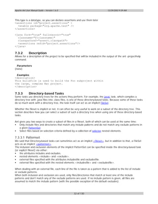 Apache Ant User Manual Guide – Version 1.6.0                                         12/29/2003 9:39 AM



This type is a datatype, so you can declare assertions and use them later
<assertions id="project.assertions" >
  <enable package="org.apache.test" />
</assertions>

<java fork="true" failonerror="true"
  classname="${classname}"
  classpathref="assert.classpath">
  <assertions refid="project.assertions"/>
</java>

7.3.2         Description
Allows for a description of the project to be specified that will be included in the output of the ant -projecthelp
command.

  Parameters
(none)

 Examples
<description>
This buildfile is used to build the Foo subproject within
the large, complex Bar project.
</description>

7.3.3         Directory-based Tasks
Some tasks use directory trees for the actions they perform. For example, the javac task, which compiles a
directory tree with .java files into .class files, is one of these directory-based tasks. Because some of these tasks
do so much work with a directory tree, the task itself can act as an implicit FileSet.

Whether the fileset is implicit or not, it can often be very useful to work on a subset of the directory tree. This
section describes how you can select a subset of such a directory tree when using one of these directory-based
tasks.

Ant gives you two ways to create a subset of files in a fileset, both of which can be used at the same time:
• Only include files and directories that match any include patterns and do not match any exclude patterns in
    a given PatternSet.
• Select files based on selection criteria defined by a collection of selector nested elements.

7.3.3.1 Patternset
We said that Directory-based tasks can sometimes act as an implicit <fileset>, but in addition to that, a FileSet
acts as an implicit <patternset>.
The inclusion and exclusion elements of the implicit PatternSet can be specified inside the directory-based task
(or explicit fileset) via either:
• the attributes includes and excludes.
• nested elements <include> and <exclude>.
• external files specified with the attributes includesfile and excludesfile.
• external files specified with the nested elements <includesfile> and <excludesfile>.

When dealing with an external file, each line of the file is taken as a pattern that is added to the list of include
or exclude patterns.
When both inclusion and exclusion are used, only files/directories that match at least one of the include
patterns and don't match any of the exclude patterns are used. If no include pattern is given, all files are
assumed to match the include pattern (with the possible exception of the default excludes).



                                                      32 of 130
 