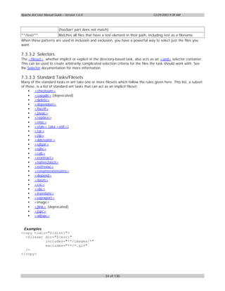 Apache Ant User Manual Guide – Version 1.6.0                                      12/29/2003 9:39 AM



                          (foo/bar/ part does not match)
**/test/**            Matches all files that have a test element in their path, including test as a filename.
When these patterns are used in inclusion and exclusion, you have a powerful way to select just the files you
want.

7.3.3.2 Selectors
The <fileset>, whether implicit or explicit in the directory-based task, also acts as an <and> selector container.
This can be used to create arbitrarily complicated selection criteria for the files the task should work with. See
the Selector documentation for more information.

7.3.3.3 Standard Tasks/Filesets
Many of the standard tasks in ant take one or more filesets which follow the rules given here. This list, a subset
of those, is a list of standard ant tasks that can act as an implicit fileset:
     • <checksum>
     • <copydir> (deprecated)
     • <delete>
     • <dependset>
     • <fixcrlf>
     • <javac>
     • <replace>
     • <rmic>
     • <style> (aka <xslt>)
     • <tar>
     • <zip>
     • <ddcreator >
     • <ejbjar>
     • <ejbc>
     • <cab>
     • <icontract>
     • <native2ascii>
     • <netrexxc>
     • <renameextensions>
     • <depend>
     • <ilasm>
     • <csc>
     • <vbc>
     • <translate>
     • <vajexport>
     • <image>
     • <jlink> (deprecated)
     • <jspc>
     • <wljspc>


 Examples
<copy todir="${dist}">
  <fileset dir="${src}"
           includes="**/images/*"
           excludes="**/*.gif"
  />
</copy>




                                                      34 of 130
 