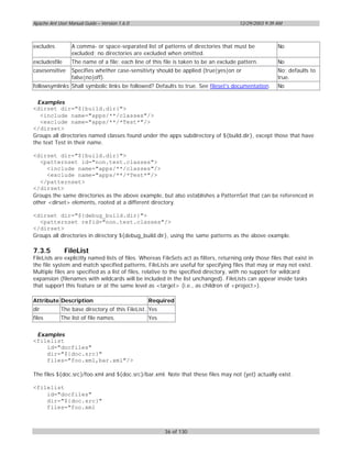 Apache Ant User Manual Guide – Version 1.6.0                                            12/29/2003 9:39 AM



excludes         A comma- or space-separated list of patterns of directories that must be               No
                 excluded; no directories are excluded when omitted.
excludesfile     The name of a file; each line of this file is taken to be an exclude pattern.          No
casesensitive    Specifies whether case-sensitivty should be applied (true|yes|on or                    No; defaults to
                 false|no|off).                                                                         true.
followsymlinks Shall symbolic links be followed? Defaults to true. See fileset's documentation.         No

  Examples
<dirset dir="${build.dir}">
   <include name="apps/**/classes"/>
   <exclude name="apps/**/*Test*"/>
</dirset>
Groups all directories named classes found under the apps subdirectory of ${build.dir}, except those that have
the text Test in their name.

<dirset dir="${build.dir}">
   <patternset id="non.test.classes">
     <include name="apps/**/classes"/>
     <exclude name="apps/**/*Test*"/>
   </patternset>
</dirset>
Groups the same directories as the above example, but also establishes a PatternSet that can be referenced in
other <dirset> elements, rooted at a different directory.

<dirset dir="${debug_build.dir}">
  <patternset refid="non.test.classes"/>
</dirset>
Groups all directories in directory ${debug_build.dir}, using the same patterns as the above example.

7.3.5          FileList
FileLists are explicitly named lists of files. Whereas FileSets act as filters, returning only those files that exist in
the file system and match specified patterns, FileLists are useful for specifying files that may or may not exist.
Multiple files are specified as a list of files, relative to the specified directory, with no support for wildcard
expansion (filenames with wildcards will be included in the list unchanged). FileLists can appear inside tasks
that support this feature or at the same level as <target> (i.e., as children of <project>).

Attribute Description                            Required
dir         The base directory of this FileList. Yes
files       The list of file names.              Yes


 Examples
<filelist
    id="docfiles"
    dir="${doc.src}"
    files="foo.xml,bar.xml"/>

The files ${doc.src}/foo.xml and ${doc.src}/bar.xml. Note that these files may not (yet) actually exist.

<filelist
    id="docfiles"
    dir="${doc.src}"
    files="foo.xml



                                                        36 of 130
 