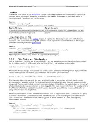 Apache Ant User Manual Guide – Version 1.6.0                                       12/29/2003 9:39 AM



  package
Sharing the same syntax as the glob mapper, the package mapper replaces directory separators found in the
matched source pattern with dots in the target pattern placeholder. This mapper is particularly useful in
combination with <uptodate> and <junit> output.

Example:
<mapper type="package"
         from="*Test.java" to="TEST-*Test.xml"/>
Source file name                                    Target file name
org/apache/tools/ant/util/PackageMapperTest.java TEST-org.apache.tools.ant.util.PackageMapperTest.xml
org/apache/tools/ant/util/Helper.java               ignored

  unpackage (since ant 1.6)
This mapper is the inverse of the package mapper. It replaces the dots in a package name with directory
separators. This is useful for matching XML formatter results against their JUnit test test cases. The mapper
shares the sample syntax as the glob mapper.

Example:
<mapper type="unpackage"
         from="TEST-*Test.xml" to="${test.src.dir}/*Test.java">
Source file name           Target file name
TEST-org.acme.AcmeTest.xml ${test.src.dir}/org/acme/AcmeTest.java


7.3.8         FilterChains and FilterReaders
Look at Unix pipes - they offer you so much flexibility - say you wanted to copy just those lines that contained
the string blee from the first 10 lines of a file 'foo' to a file 'bar' - you would do something like

cat foo|head -n10|grep blee > bar

Ant was not flexible enough. There was no way for the <copy> task to do something similar. If you wanted the
<copy> task to get the first 10 lines, you would have had to create special attributes:

<copy file="foo" tofile="bar" head="10" contains="blee"/>

The obvious problem thus surfaced: Ant tasks would not be able to accomodate such data transformation
attributes as they would be endless. The task would also not know in which order these attributes were to be
interpreted. That is, must the task execute the contains attribute first and then the head attribute or vice-versa?
What Ant tasks needed was a mechanism to allow pluggable filter (data tranformer) chains. Ant would provide a
few filters for which there have been repeated requests. Users with special filtering needs would be able to
easily write their own and plug them in.

The solution was to refactor data transformation oriented tasks to support FilterChains. A FilterChain is a group
of ordered FilterReaders. Users can define their own FilterReaders by just extending the java.io.FilterReader
class. Such custom FilterReaders can be easily plugged in as nested elements of <filterchain> by using
<filterreader> elements.

Example:
<copy file="${src.file}" tofile="${dest.file}">
  <filterchain>
    <filterreader classname="your.extension.of.java.io.FilterReader">
       <param name="foo" value="bar"/>
    </filterreader>



                                                    41 of 130
 