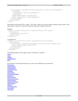 Apache Ant User Manual Guide – Version 1.6.0                                        12/29/2003 9:39 AM



    <filterreader classname="another.extension.of.java.io.FilterReader">
      <classpath>
        <pathelement path="${classpath}"/>
      </classpath>
      <param name="blah" value="blee"/>
      <param type="abra" value="cadabra"/>
    </filterreader>
  </filterchain>
</copy>

Ant provides some built-in filter readers. These filter readers can also be declared using a syntax similar to the
above syntax. However, they can be declared using some simpler syntax also.

Example:
<loadfile srcfile="${src.file}" property="${src.file.head}">
  <filterchain>
    <headfilter lines="15"/>
  </filterchain>
</loadfile>

is equivalent to:
<loadfile srcfile="${src.file}" property="${src.file.head}">
   <filterchain>
      <filterreader classname="org.apache.tools.ant.filters.HeadFilter">
        <param name="lines" value="15"/>
      </filterreader>
   </filterchain>
</loadfile>

The following built-in tasks support nested <filterchain> elements.
Concat,
Copy,
LoadFile,
LoadProperties,
Move

A FilterChain is formed by defining zero or more of the following nested elements.
FilterReader
ClassConstants
EscapeUnicode
ExpandProperties
HeadFilter
LineContains
LineContainsRegExp
PrefixLines
ReplaceTokens
StripJavaComments
StripLineBreaks
StripLineComments
TabsToSpaces
TailFilter
DeleteCharacters
ConcatFilter
TokenFilter




                                                     42 of 130
 
