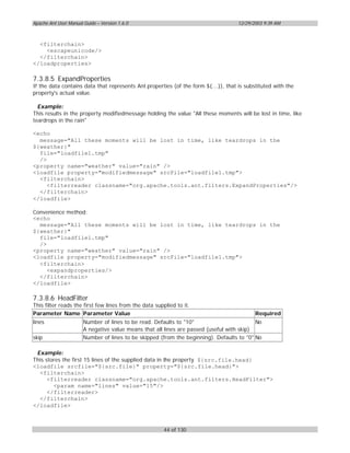Apache Ant User Manual Guide – Version 1.6.0                                        12/29/2003 9:39 AM



  <filterchain>
    <escapeunicode/>
  </filterchain>
</loadproperties>

7.3.8.5 ExpandProperties
If the data contains data that represents Ant properties (of the form ${...}), that is substituted with the
property's actual value.

  Example:
This results in the property modifiedmessage holding the value "All these moments will be lost in time, like
teardrops in the rain"

<echo
  message="All these moments will be lost in time, like teardrops in the
${weather}"
  file="loadfile1.tmp"
  />
<property name="weather" value="rain" />
<loadfile property="modifiedmessage" srcFile="loadfile1.tmp">
  <filterchain>
     <filterreader classname="org.apache.tools.ant.filters.ExpandProperties"/>
  </filterchain>
</loadfile>

Convenience method:
<echo
  message="All these moments will be lost in time, like teardrops in the
${weather}"
  file="loadfile1.tmp"
  />
<property name="weather" value="rain" />
<loadfile property="modifiedmessage" srcFile="loadfile1.tmp">
  <filterchain>
     <expandproperties/>
  </filterchain>
</loadfile>

7.3.8.6 HeadFilter
This filter reads the first few lines from the data supplied to it.
Parameter Name Parameter Value                                                             Required
lines                  Number of lines to be read. Defaults to "10"                        No
                       A negative value means that all lines are passed (useful with skip)
skip                   Number of lines to be skipped (from the beginning). Defaults to "0" No

 Example:
This stores the first 15 lines of the supplied data in the property ${src.file.head}
<loadfile srcfile="${src.file}" property="${src.file.head}">
  <filterchain>
      <filterreader classname="org.apache.tools.ant.filters.HeadFilter">
        <param name="lines" value="15"/>
      </filterreader>
  </filterchain>
</loadfile>



                                                        44 of 130
 