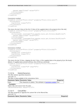 Apache Ant User Manual Guide – Version 1.6.0                                          12/29/2003 9:39 AM



      <param name="lines" value="15"/>
    </filterreader>
  </filterchain>
</loadfile>

Convenience method:
<loadfile srcfile="${src.file}" property="${src.file.tail}">
  <filterchain>
    <tailfilter lines="15"/>
  </filterchain>
</loadfile>

This stores the last 5 lines of the first 15 lines of the supplied data in the property ${src.file.mid}
<loadfile srcfile="${src.file}" property="${src.file.mid}">
  <filterchain>
      <filterreader classname="org.apache.tools.ant.filters.HeadFilter">
        <param name="lines" value="15"/>
      </filterreader>
      <filterreader classname="org.apache.tools.ant.filters.TailFilter">
        <param name="lines" value="5"/>
      </filterreader>
  </filterchain>
</loadfile>

Convenience method:
<loadfile srcfile="${src.file}" property="${src.file.mid}">
  <filterchain>
    <headfilter lines="15"/>
    <tailfilter lines="5"/>
  </filterchain>
</loadfile>

This stores the last 10 lines, skipping the last 2 lines, of the supplied data in the porperty ${src.file.head}.
(Means: if supplied data contains 60 lines, lines 49-58 are extracted)
<loadfile srcfile="${src.file}" property="${src.file.head}">
  <filterchain>
      <tailfilter lines="10" skip="2"/>
  </filterchain>
</loadfile>

7.3.8.16           DeleteCharacters
This filter deletes specified characters.
since Ant 1.6
This filter is only available in the convenience form.
Parameter Name Parameter Value                                                        Required
chars               The characters to delete. This attribute is backslash enabled. Yes
  Examples:
Delete tabs and returns from the data.
<deletecharacters chars="tr"/>

7.3.8.17           ConcatFilter
This filter prepends or appends the content file to the filtered files.
since Ant 1.6
Parameter Name Parameter Value                                                               Required



                                                         49 of 130
 