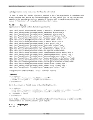 Apache Ant User Manual Guide – Version 1.6.0                                    12/29/2003 9:39 AM



Implied permissions are not resolved and therefore also not revoked.

The name can handle the * wildcard at the end of the name, in which case all permissions of the specified class
of which the name starts with the specified name (excluding the *) are revoked. Note that the - wildcard often
supported by the granted properties is not supported. If the name is left empty all names match, and are
revoked. If the actions are left empty all actions match, and are revoked.

7.3.11.1           Base set
A permissions set implictly contains the following permissions:

<grant class="java.net.SocketPermission" name="localhost:1024-" actions="listen">
<grant class="java.util.PropertyPermission" name="java.version" actions="read">
<grant class="java.util.PropertyPermission" name="java.vendor" actions="read">
<grant class="java.util.PropertyPermission" name="java.vendor.url" actions="read">
<grant class="java.util.PropertyPermission" name="java.class.version" actions="read">
<grant class="java.util.PropertyPermission" name="os.name" actions="read">
<grant class="java.util.PropertyPermission" name="os.version" actions="read">
<grant class="java.util.PropertyPermission" name="os.arch" actions="read">
<grant class="java.util.PropertyPermission" name="file.encoding" actions="read">
<grant class="java.util.PropertyPermission" name="file.separator" actions="read">
<grant class="java.util.PropertyPermission" name="path.separator" actions="read">
<grant class="java.util.PropertyPermission" name="line.separator" actions="read">
<grant class="java.util.PropertyPermission" name="java.specification.version" actions="read">
<grant class="java.util.PropertyPermission" name="java.specification.vendor" actions="read">
<grant class="java.util.PropertyPermission" name="java.specification.name" actions="read">
<grant class="java.util.PropertyPermission" name="java.vm.specification.version" actions="read">
<grant class="java.util.PropertyPermission" name="java.vm.specification.vendor" actions="read">
<grant class="java.util.PropertyPermission" name="java.vm.specification.name" actions="read">
<grant class="java.util.PropertyPermission" name="java.vm.version" actions="read">
<grant class="java.util.PropertyPermission" name="java.vm.vendor" actions="read">
<grant class="java.util.PropertyPermission" name="java.vm.name" actions="read">

These permissions can be revoked via <revoke> elements if necessary.

 Examples
<permissions>
  <grant class="java.security.AllPermission"/>
  <revoke class="java.util.PropertyPermission"/>
</permissions>

Grants all permissions to the code except for those handling Properties.

<permissions>
  <grant class="java.net.SocketPermission" name="foo.bar.com" action="connect"/>
  <grant class="java.util.PropertyPermission" name="user.home"
action="read,write"/>
</permissions>

Grants the base set of permissions with the addition of a SocketPermission to connect to foo.bar.com and the
permission to read and write the user.home system property.

7.3.12        PropertySet
Since Ant 1.6



                                                    58 of 130
 