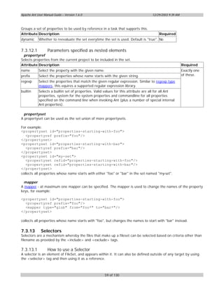Apache Ant User Manual Guide – Version 1.6.0                                         12/29/2003 9:39 AM



Groups a set of properties to be used by reference in a task that supports this.
Attribute Description                                                                     Required
dynamic     Whether to reevaluate the set everytime the set is used. Default is "true". No


7.3.12.1           Parameters specified as nested elements
 propertyref
Selects properties from the current project to be included in the set.
Attribute Description                                                                                     Required
name        Select the property with the given name.                                                      Exactly one
prefix      Select the properties whose name starts with the given string.                                of these.
regexp      Select the properties that match the given regular expression. Similar to regexp type
            mappers, this equires a supported regular expression library.
builtin     Selects a builtin set of properties. Valid values for this attribute are all for all Ant
            properties, system for the system properties and commandline for all properties
            specified on the command line when invoking Ant (plus a number of special internal
            Ant properties).

 propertyset
A propertyset can be used as the set union of more propertysets.

For example:
<propertyset id="properties-starting-with-foo">
   <propertyref prefix="foo"/>
</propertyset>
<propertyset id="properties-starting-with-bar">
   <propertyref prefix="bar"/>
</propertyset>
<propertyset id="my-set">
   <propertyset refid="properties-starting-with-foo"/>
   <propertyset refid="properties-starting-with-bar"/>
</propertyset>
collects all properties whose name starts with either "foo" or "bar" in the set named "my-set".

  mapper
A mapper - at maximum one mapper can be specified. The mapper is used to change the names of the property
keys, for example:

<propertyset id="properties-starting-with-foo">
  <propertyref prefix="foo"/>
  <mapper type="glob" from="foo*" to="bar*"/>
</propertyset>

collects all properties whose name starts with "foo", but changes the names to start with "bar" instead.

7.3.13        Selectors
Selectors are a mechanism whereby the files that make up a fileset can be selected based on criteria other than
filename as provided by the <include> and <exclude> tags.

7.3.13.1           How to use a Selector
A selector is an element of FileSet, and appears within it. It can also be defined outside of any target by using
the <selector> tag and then using it as a reference.



                                                       59 of 130
 