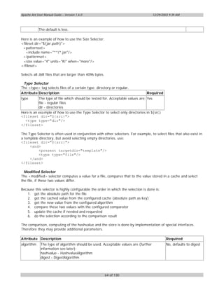 Apache Ant User Manual Guide – Version 1.6.0                                         12/29/2003 9:39 AM



            The default is less.

Here is an example of how to use the Size Selector:
<fileset dir="${jar.path}">
 <patternset>
   <include name="**/*.jar"/>
 </patternset>
 <size value="4" units="Ki" when="more"/>
</fileset>

Selects all JAR files that are larger than 4096 bytes.

 Type Selector
The <type> tag selects files of a certain type: directory or regular.
Attribute Description                                                           Required
type       The type of file which should be tested for. Acceptable values are: Yes
           file - regular files
           dir - directories
Here is an exa mple of how to use the Type Selector to select only directories in ${src}
<fileset dir="${src}">
  <type type="dir"/>
</fileset>

The Type Selector is often used in conjunction with other selectors. For example, to select files that also exist in
a template directory, but avoid selecting empty directories, use:
<fileset dir="${src}">
     <and>
          <present targetdir="template"/>
          <type type="file"/>
     </and>
</fileset>

  Modified Selector
The <modified> selector computes a value for a file, compares that to the value stored in a cache and select
the file, if these two values differ.

Because this selector is highly configurable the order in which the selection is done is:
   1. get the absolute path for the file
   2. get the cached value from the configured cache (absolute path as key)
   3. get the new value from the configured algorithm
   4. compare these two values with the configured comparator
   5. update the cache if needed and requested
   6. do the selection according to the comparison result

The comparison, computing of the hashvalue and the store is done by implementation of special interfaces.
Therefore they may provide additional parameters.

Attribute Description                                                                         Required
algorithm     The type of algorithm should be used. Acceptable values are (further            No, defaults to digest
              information see later):
              hashvalue - HashvalueAlgorithm
              digest - DigestAlgorithm



                                                         64 of 130
 