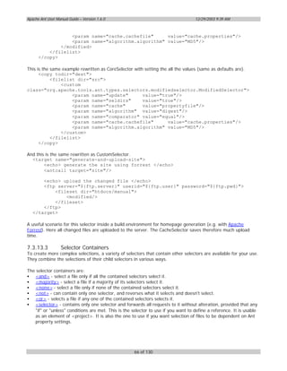Apache Ant User Manual Guide – Version 1.6.0                                       12/29/2003 9:39 AM



                  <param name="cache.cachefile"     value="cache.properties"/>
                  <param name="algorithm.algorithm" value="MD5"/>
              </modified>
          </filelist>
      </copy>

This is the same example rewritten as CoreSelector with setting the all the values (same as defaults are).
      <copy todir="dest">
            <filelist dir="src">
                <custom
class="org.apache.tools.ant.types.selectors.modifiedselector.ModifiedSelector">
                     <param name="update"              value="true"/>
                     <param name="seldirs"             value="true"/>
                     <param name="cache"               value="propertyfile"/>
                     <param name="algorithm" value="digest"/>
                     <param name="comparator" value="equal"/>
                     <param name="cache.cachefile"                  value="cache.properties"/>
                     <param name="algorithm.algorithm" value="MD5"/>
                </custom>
            </filelist>
      </copy>

And this is the same rewritten as CustomSelector.
  <target name="generate-and-upload-site">
        <echo> generate the site using forrest </echo>
        <antcall target="site"/>

       <echo> upload the changed file </echo>
       <ftp server="${ftp.server}" userid="${ftp.user}" password="${ftp.pwd}">
           <fileset dir="htdocs/manual">
               <modified/>
           </fileset>
       </ftp>
   </target>

A useful scenario for this selector inside a build environment for homepage generation (e.g. with Apache
Forrest). Here all changed files are uploaded to the server. The CacheSelector saves therefore much upload
time.

7.3.13.3           Selector Containers
To create more complex selections, a variety of selectors that contain other selectors are available for your use.
They combine the selections of their child selectors in various ways.

The selector containers are:
• <and> - select a file only if all the contained selectors select it.
• <majority> - select a file if a majority of its selectors select it.
• <none> - select a file only if none of the contained selectors select it.
• <not> - can contain only one selector, and reverses what it selects and doesn't select.
• <or> - selects a file if any one of the contained selectors selects it.
• <selector> - contains only one selector and forwards all requests to it without alteration, provided that any
   "if" or "unless" conditions are met. This is the selector to use if you want to define a reference. It is usable
   as an element of <project>. It is also the one to use if you want selection of files to be dependent on Ant
   property settings.




                                                     66 of 130
 