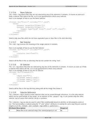 Apache Ant User Manual Guide – Version 1.6.0                                          12/29/2003 9:39 AM



7.3.13.6           None Selector
The <none> tag selects files that are not selected by any of the elements it contains. It returns as soon as it
finds a selector that selects the file, so it is not guaranteed to check every selector.
Here is an example of how to use the None Selector:

<fileset dir="${src}" includes="**/*.java">
    <none>
        <present targetdir="${dest}"/>
        <present targetdir="${dest}">
            <mapper type="glob" from="*.java" to="*.class"/>
        </present>
    </none>
</fileset>

Selects only Java files which do not have equivalent java or class files in the dest directory.

7.3.13.7           Not Selector
The <not> tag reverses the meaning of the single selector it contains.

Here is an example of how to use the Not Selector:
<fileset dir="${src}" includes="**/*.java">
     <not>
           <contains text="test"/>
     </not>
</fileset>

Selects all the files in the src directory that do not contain the string "test".

7.3.13.8           Or Selector
The <or> tag selects files that are selected by any one of the elements it contains. It returns as soon as it finds
a selector that selects the file, so it is not guaranteed to check every selector.
Here is an example of how to use the Or Selector:
<fileset dir="${basedir}">
      <or>
            <depth max="0"/>
            <filename name="*.png"/>
            <filename name="*.gif"/>
            <filename name="*.jpg"/>
      </or>
</fileset>

Selects all the files in the top directory along with all the image files below it.

7.3.13.9           Selector Reference
The <selector> tag is used to create selectors that can be reused through references. It is the only selector
which can be used outside of any target, as an element of the <project> tag. It can contain only one other
selector, but of course that selector can be a container.

The <selector> tag can also be used to select files conditionally based on whether an Ant property exists or
not. This functionality is realized using the "if" and "unless" attributes in exactly the same way they are used on
targets or on the <include> and <exclude> tags within a <patternset>.
Attribute Description                                                          Required
if          Allow files to be selected only if the named property is set.       No



                                                        68 of 130
 