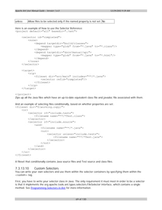 Apache Ant User Manual Guide – Version 1.6.0                                         12/29/2003 9:39 AM



unless      Allow files to be selected only if the named property is not set. No

Here is an example of how to use the Selector Reference:
<project default="all" basedir="./ant">

      <selector id="completed">
          <none>
              <depend targetdir="build/classes">
                  <mapper type="glob" from="*.java" to="*.class"/>
              </depend>
              <depend targetdir="docs/manual/api">
                  <mapper type="glob" from="*.java" to="*.html"/>
              </depend>
          </none>
      </selector>

      <target>
          <zip>
               <fileset dir="src/main" includes="**/*.java">
                   <selector refid="completed"/>
               </fileset>
          </zip>
      </target>

</project>
Zips up all the Java files which have an up-to-date equivalent class file and javadoc file associated with them.

And an example of selecting files conditionally, based on whether properties are set:
<fileset dir="${working.copy}">
     <or>
          <selector if="include.tests">
              <filename name="**/*Test.class">
          </selector>
          <selector if="include.source">
              <and>
                    <filename name="**/*.java">
                    <not>
                          <selector unless="include.tests">
                                 <filename name="**/*Test.java">
                          </selector>
                    </not>
              </and>
          </selector>
     </or>
</fileset>

A fileset that conditionally contains Java source files and Test source and class files.

7.3.13.10          Custom Selectors
You can write your own selectors and use them within the selector containers by specifying them within the
<custom> tag.

First, you have to write your selector class in Java. The only requirement it must meet in order to be a selector
is that it implements the org.apache.tools.ant.types.selectors.FileSelector interface, which contains a single
method. See Programming Selectors in Ant for more information.



                                                      69 of 130
 