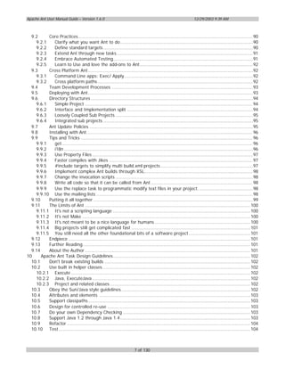 Apache Ant User Manual Guide – Version 1.6.0                                                                   12/29/2003 9:39 AM



  9.2     Core Practices.............................................................................................................................90
    9.2.1    Clarify what you want Ant to do...............................................................................................90
    9.2.2    Define standard targets ...........................................................................................................90
    9.2.3    Extend Ant through new tasks .................................................................................................91
    9.2.4    Embrace Automated Testing....................................................................................................91
    9.2.5    Learn to Use and love the add-ons to Ant.................................................................................92
  9.3     Cross Platform Ant......................................................................................................................92
    9.3.1    Command Line apps: Exec/ Apply............................................................................................92
    9.3.2    Cross platform paths ...............................................................................................................92
  9.4     Team Development Processes .....................................................................................................93
  9.5     Deploying with Ant......................................................................................................................93
  9.6     Directory Structures ....................................................................................................................94
    9.6.1    Simple Project ........................................................................................................................94
    9.6.2    Interface and Implementation split ..........................................................................................94
    9.6.3    Loosely Coupled Sub Projects ..................................................................................................95
    9.6.4    Integrated sub projects ...........................................................................................................95
  9.7     Ant Update Policies .....................................................................................................................95
  9.8     Installing with Ant.......................................................................................................................96
  9.9     Tips and Tricks ...........................................................................................................................96
    9.9.1    get.........................................................................................................................................96
    9.9.2    i18n .......................................................................................................................................96
    9.9.3    Use Property Files ...................................................................................................................97
    9.9.4    Faster compiles with Jikes .......................................................................................................97
    9.9.5    #include targets to simplify multi build.xml projects ..................................................................97
    9.9.6    Implement complex Ant builds through XSL..............................................................................98
    9.9.7    Change the invocation scripts ..................................................................................................98
    9.9.8    Write all code so that it can be called from Ant .........................................................................98
    9.9.9    Use the replace task to programmatic modify text files in your project. ......................................98
    9.9.10 Use the mailing lists ................................................................................................................98
  9.10    Putting it all together ..................................................................................................................99
  9.11    The Limits of Ant ...................................................................................................................... 100
    9.11.1 It's not a scripting language .................................................................................................. 100
    9.11.2 It's not Make ........................................................................................................................ 100
    9.11.3 It's not meant to be a nice language for humans .................................................................... 100
    9.11.4 Big projects still get complicated fast ..................................................................................... 101
    9.11.5 You still need all the other foundational bits of a software project............................................ 101
  9.12    Endpiece .................................................................................................................................. 101
  9.13    Further Reading........................................................................................................................ 101
  9.14    About the Author ...................................................................................................................... 101
10     Apache Ant Task Design Guidelines.................................................................................................. 102
  10.1    Don't break existing builds ........................................................................................................ 102
  10.2    Use built in helper classes ......................................................................................................... 102
    10.2.1 Execute ................................................................................................................................ 102
    10.2.2 Java, ExecuteJava ................................................................................................................. 102
    10.2.3 Project and related classes .................................................................................................... 102
  10.3    Obey the Sun/Java style guidelines ............................................................................................ 102
  10.4    Attributes and elements ............................................................................................................ 103
  10.5    Support classpaths.................................................................................................................... 103
  10.6    Design for controlled re-use ...................................................................................................... 103
  10.7    Do your own Dependency Checking ........................................................................................... 103
  10.8    Support Java 1.2 through Java 1.4............................................................................................. 103
  10.9    Refactor ................................................................................................................................... 104
  10.10 Test ......................................................................................................................................... 104



                                                                        7 of 130
 
