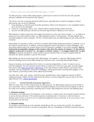 Apache Ant User Manual Guide – Version 1.6.0                                          12/29/2003 9:39 AM



   "http://java.sun.com/j2ee/dtds/web-app_2_2.dtd">

The XML processor, without XMLCatalog support, would need to retrieve the DTD from the URL specified
whenever validation of the document was required.

This can be very time consuming during the build process, especially where network throughput is limited.
Alternatively, you can do the following:
1. Copy web-app_2_2.dtd onto your local disk somewhere (either in the filesystem or even embedded inside a
    jar or zip file on the classpath).
2. Create an <xmlcatalog> with a <dtd> element whose location attribute points to the file.
3. Success! The XML processor will now use the local copy instead of calling out to the internet.

XMLCatalogs can appear inside tasks that support this feature or at the same level as target - i.e., as children of
project for reuse across different tasks, e.g. XML Validation and XSLT Transformation. The XML Validate task
uses XMLCatalogs for entity resolution. The XSLT Transformation task uses XMLCatalogs for both entity and URI
resolution.

XMLCatalogs are specified as either a reference to another XMLCatalog, defined previously in a build file, or as a
list of dtd or entity locations. In addition, external catalog files may be specified in a nested catalogpath , but
they will be ignored unless the resolver library from xml-commons is available in the system classpath. Due to
backwards incompatible changes in the resolver code after the release of resolver 1.0, Ant will not
support resolver.jar in version 1.0 - we expect a resolver release 1.1 to happen before Ant 1.6 gets
released. A separate classpath for entity resolution may be specified inline via nested classpath elements;
otherwise the system classpath is used for this as well.

XMLCatalogs can also be nested inside other XMLCatalogs. For example, a "superset" XMLCatalog could be
made by including several nested XMLCatalogs that referred to other, previously defined XMLCatalogs.

Resource locations can be specified either in-line or in external catalog file(s), or both. In order to use an
external catalog file, the xml-commons resolver library ("resolver.jar") must be in your path. External catalog
files may be either plain text format or XML format. If the xml-commons resolver library is not found in the
classpath, external catalog files, specified in catalogpath, will be ignored and a warning will be logged. In this
case, however, processing of inline entries will proceed normally.

Currently, only <dtd> and <entity> elements may be specified inline; these roughly correspond to OASIS
catalog entry types PUBLIC and URI respectively. By contrast, external catalog files may use any of the entry
types defined in the +OASIS specification.

7.3.14.1           Entity/DTD/URI Resolution Algorithm
When an entity, DTD, or URI is looked up by the XML processor, the XMLCatalog searches its list of entries to
see if any match. That is, it attempts to match the publicId attribute of each entry with the PublicID or URI of
the entity to be resolved. Assuming a matching entry is found, XMLCatalog then executes the following steps:

1. Filesystem lookup
The location is first looked up in the filesystem. If the location is a relative path, the ant project basedir attribute
is used as the base directory. If the location specifies an absolute path, it is used as is. Once we have an
absolute path in hand, we check to see if a valid and readable file exists at that path. If so, we are done. If not,
we proceed to the next step.

2. Classpath lookup
The location is next looked up in the classpath. Recall that jar files are merely fancy zip files. For classpath
lookup, the location is used as is (no base is prepended). We use a Classloader to attempt to load the resource




                                                       71 of 130
 