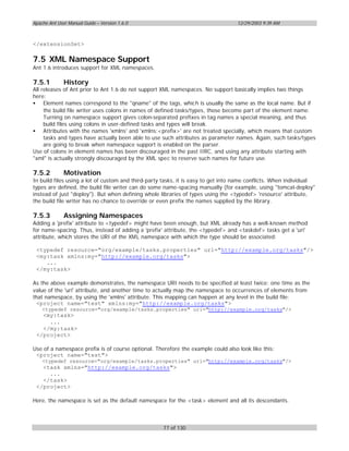 Apache Ant User Manual Guide – Version 1.6.0                                      12/29/2003 9:39 AM



</extensionSet>

7.5 XML Namespace Support
Ant 1.6 introduces support for XML namespaces.

7.5.1         History
All releases of Ant prior to Ant 1.6 do not support XML namespaces. No support basically implies two things
here:
• Element names correspond to the "qname" of the tags, which is usually the same as the local name. But if
     the build file writer uses colons in names of defined tasks/types, those become part of the element name.
     Turning on namespace support gives colon-separated prefixes in tag names a special meaning, and thus
     build files using colons in user-defined tasks and types will break.
• Attributes with the names 'xmlns' and 'xmlns:<prefix>' are not treated specially, which means that custom
     tasks and types have actually been able to use such attributes as parameter names. Again, such tasks/types
     are going to break when namespace support is enabled on the parser.
Use of colons in element names has been discouraged in the past IIRC, and using any attribute starting with
"xml" is actually strongly discouraged by the XML spec to reserve such names for future use.

7.5.2         Motivation
In build files using a lot of custom and third-party tasks, it is easy to get into name conflicts. When individual
types are defined, the build file writer can do some name-spacing manually (for example, using "tomcat-deploy"
instead of just "deploy"). But when defining whole libraries of types using the <typedef> 'resource' attribute,
the build file writer has no chance to override or even prefix the names supplied by the library.

7.5.3         Assigning Namespaces
Adding a 'prefix' attribute to <typedef> might have been enough, but XML already has a well-known method
for name-spacing. Thus, instead of adding a 'prefix' attribute, the <typedef> and <taskdef> tasks get a 'uri'
attribute, which stores the URI of the XML namespace with which the type should be associated:

 <typedef resource="org/example/tasks.properties" uri="http://example.org/tasks"/>
 <my:task xmlns:my="http://example.org/tasks">
    ...
 </my:task>

As the above example demonstrates, the namespace URI needs to be specified at least twice: one time as the
value of the 'uri' attribute, and another time to actually map the namespace to occurrences of elements from
that namespace, by using the 'xmlns' attribute. This mapping can happen at any level in the build file:
 <project name="test" xmlns:my="http://example.org/tasks">
    <typedef resource="org/example/tasks.properties" uri="http://example.org/tasks"/>
   <my:task>
     ...
   </my:task>
 </project>

Use of a namespace prefix is of course optional. Therefore the example could also look like this:
 <project name="test">
    <typedef resource="org/example/tasks.properties" uri="http://example.org/tasks"/>
   <task xmlns="http://example.org/tasks">
     ...
   </task>
 </project>

Here, the namespace is set as the default namespace for the <task> element and all its descendants.



                                                    77 of 130
 