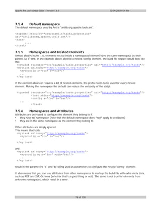 Apache Ant User Manual Guide – Version 1.6.0                                       12/29/2003 9:39 AM




7.5.4         Default namespace
The default namespace used by Ant is "antlib:org.apache.tools.ant".

<typedef resource="org/example/tasks.properties"
uri="antlib:org.apache.tools.ant"/>
<task>
       ....
</task>

7.5.5         Namespaces and Nested Elements
Almost always in Ant 1.6, elements nested inside a namespaced element have the same namespace as their
parent. So if 'task' in the example above allowed a nested 'config' element, the build file snippet would look like
this:
  <typedef resource="org/example/tasks.properties" uri="http://example.org/tasks"/>
  <my:task xmlns:my="http://example.org/tasks">
     <my:config a="foo" b="bar"/>
     ...
  </my:task>

If the element allows or requires a lot of nested elements, the prefix needs to be used for every nested
element. Making the namespace the default can reduce the verbosity of the script:

 <typedef resource="org/example/tasks.properties" uri="http://example.org/tasks"/>
          <task xmlns="http://example.org/tasks">
          <config a="foo" b="bar"/>
   ...
          </task>

7.5.6         Namespaces and Attributes
Attributes are only used to configure the element they belong to if:
• they have no namespace (note that the default namespace does *not* apply to attributes)
• they are in the same namespace as the element they belong to

Other attributes are simply ignored.
This means that both:
 <my:task xmlns:my="http://example.org/tasks">
    <my:config a="foo" b="bar"/>
    ...
 </my:task>

and
 <my:task xmlns:my="http://example.org/tasks">
    <my:config my:a="foo" my:b="bar"/>
    ...
 </my:task>

result in the parameters "a" and "b" being used as parameters to configure the nested "config" element.

It also means that you can use attributes from other namespaces to markup the build file with extra meta data,
such as RDF and XML-Schema (whether that's a good thing or not). The same is not true for elements from
unknown namespaces, which result in a error.




                                                     78 of 130
 