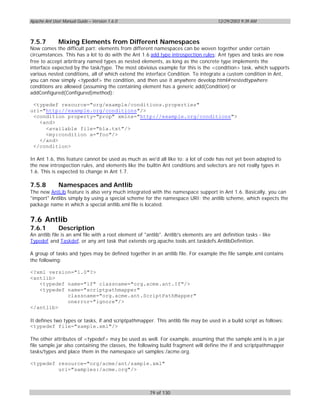 Apache Ant User Manual Guide – Version 1.6.0                                           12/29/2003 9:39 AM



7.5.7         Mixing Elements from Different Namespaces
Now comes the difficult part: elements from different namespaces can be woven together under certain
circumstances. This has a lot to do with the Ant 1.6 add type introspection rules: Ant types and tasks are now
free to accept arbritrary named types as nested elements, as long as the concrete type implements the
interface expected by the task/type. The most obvioius example for this is the <condition> task, which supports
various nested conditions, all of which extend the interface Condition. To integrate a custom condition in Ant,
you can now simply <typedef> the condition, and then use it anywhere develop.html#nestedtypwhere
conditions are allowed (assuming the containing element has a generic add(Condition) or
addConfigured(Configured)method):

 <typedef resource="org/example/conditions.properties"
uri="http://example.org/conditions"/>
 <condition property="prop" xmlns="http://example.org/conditions">
   <and>
     <available file="bla.txt"/>
     <my:condition a="foo"/>
   </and>
 </condition>

In Ant 1.6, this feature cannot be used as much as we'd all like to: a lot of code has not yet been adapted to
the new introspection rules, and elements like the builtin Ant conditions and selectors are not really types in
1.6. This is expected to change in Ant 1.7.

7.5.8         Namespaces and Antlib
The new AntLib feature is also very much integrated with the namespace support in Ant 1.6. Basically, you can
"import" Antlibs simply by using a special scheme for the namespace URI: the antlib scheme, which expects the
packa ge name in which a special antlib.xml file is located.


7.6 Antlib
7.6.1         Description
An antlib file is an xml file with a root element of "antlib". Antlib's elements are ant definition tasks - like
Typedef and Taskdef, or any ant task that extends org.apache.tools.ant.taskdefs.AntlibDefinition.

A group of tasks and types may be defined together in an antlib file. For example the file sample.xml contains
the following:

<?xml version="1.0"?>
<antlib>
   <typedef name="if" classname="org.acme.ant.If"/>
   <typedef name="scriptpathmapper"
            classname="org.acme.ant.ScriptPathMapper"
            onerror="ignore"/>
</antlib>

It defines two types or tasks, if and scriptpathmapper. This antlib file may be used in a build script as follows:
<typedef file="sample.xml"/>

The other attributes of <typedef> may be used as well. For example, assuming that the sample.xml is in a jar
file sample.jar also containing the classes, the following build fragment will define the if and scriptpathmapper
tasks/types and place them in the namespace uri samples:/acme.org.

<typedef resource="org/acme/ant/sample.xml"
         uri="samples:/acme.org"/>



                                                       79 of 130
 