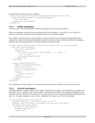 Apache Ant User Manual Guide – Version 1.6.0                                       12/29/2003 9:39 AM




The definitions may then be used as follows:
<sample:if valuetrue="${props}" xmlns:sample="samples:/acme.org">
   <sample:scriptpathmapper language="beanshell">
        some bean shell
   </sample:scriptpathmapper>
</sample:if>

7.6.2         Antlib namespace
The name space URIs with the pattern antlib:java package are given special treatment.

When ant encounters a element with a namespace URI with this pattern, it will check to see if there is a
resource of the name antlib.xml in the package directory in the default classpath.

For example, assuming that the file antcontrib.jar has been placed in the directory ${ant.home}/lib and it
contains the resource net/sf/antcontrib/antlib.xml which has all antcontrib's definitions defined, the following
build file will automatically load the antcontrib definitions at location HERE:

<project default="deletetest" xmlns:antcontrib="antlib:net.sf.antcontrib">
   <macrodef name="showdir">
      <attribute name="dir"/>
      <sequential>
         <antcontrib:shellscript shell="bash"> <!-- HERE -->
            ls -Rl @{dir}
         </antcontrib:shellscript>
      </sequential>
   </macrodef>

   <target name="deletetest">
      <delete dir="a" quiet="yes"/>
      <mkdir dir="a/b"/>
      <touch file="a/a.txt"/>
      <touch file="a/b/b.txt"/>
      <delete>
         <fileset dir="a"/>
      </delete>
      <showdir dir="a"/>
   </target>
</project>

The requirement that the resource is in the default classpath may be removed in future versions of Ant.

7.6.3         Current namespace
Definitions defined in antlibs may be used in antlibs. However the namespace that definitions are placed in are
dependent on the <typedef> that uses the antlib. To deal with this problem, the definitions are placed in the
namepace URI ant:current for the duration of the antlib execution. For example the following antlib defines the
task <if>, the type <isallowed> and a macro <ifallowed> that makes use of the task and type:

<antlib xmlns:current="ant:current">
   <taskdef name="if" classname="org.acme.ant.If"/>
   <typedef name="isallowed" classname="org.acme.ant.Isallowed"/>
   <macrodef name="ifallowed">
      <attribute name="action"/>
      <element name="do"/>
      <sequential>



                                                     80 of 130
 