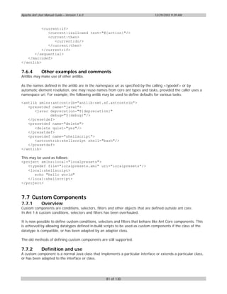 Apache Ant User Manual Guide – Version 1.6.0                                      12/29/2003 9:39 AM



          <current:if>
             <current:isallowed test="@{action}"/>
             <current:then>
                <current:do/>
             </current:then>
          </current:if>
      </sequential>
   </macrodef>
</antlib>

7.6.4         Other examples and comments
Antlibs may make use of other antlibs.

As the names defined in the antlib are in the namespace uri as specified by the calling <typedef> or by
automatic element resolution, one may reuse names from core ant types and tasks, provided the caller uses a
namespace uri. For example, the following antlib may be used to define defaults for various tasks:

<antlib xmlns:antcontrib="antlib:net.sf.antcontrib">
   <presetdef name="javac">
      <javac deprecation="${deprecation}"
             debug="${debug}"/>
   </presetdef>
   <presetdef name="delete">
      <delete quiet="yes"/>
   </presetdef>
   <presetdef name="shellscript">
      <antcontrib:shellscript shell="bash"/>
   </presetdef>
</antlib>

This may be used as follows:
<project xmlns:local="localpresets">
    <typedef file="localpresets.xml" uri="localpresets"/>
    <local:shellscript>
       echo "hello world"
    </local:shellscript>
</project>



7.7 Custom Components
7.7.1         Overview
Custom components are conditions, selectors, filters and other objects that are defined outside ant core.
In Ant 1.6 custom conditions, selectors and filters has been overhauled.

It is now possible to define custom conditions, selectors and filters that behave like Ant Core components. This
is achieved by allowing datatypes defined in build scripts to be used as custom components if the class of the
datatype is compatible, or has been adapted by an adapter class.

The old methods of defining custom components are still supported.

7.7.2         Definition and use
A custom component is a normal Java class that implements a particular interface or extends a particular class,
or has been adapted to the interface or class.




                                                    81 of 130
 