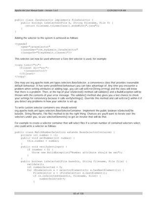 Apache Ant User Manual Guide – Version 1.6.0                                         12/29/2003 9:39 AM



public class JavaSelector implements FileSelector {
    public boolean isSelected(File b, String filename, File f) {
       return filename.toLowerCase().endsWith(".java");
    }
}

Adding the selector to the system is achieved as follows:

<typedef
    name="javaselector"
    classname="com.mydomain.JavaSelector"
    classpath="${mydomain.classes}"/>

This selector can now be used wherever a Core Ant selector is used, for example:

<copy todir="to">
   <fileset dir="src">
      <javaselector/>
   </fileset>
</copy>

One may use org.apache.tools.ant.types.selectors.BaseSelector, a convenience class that provides reasonable
default behaviour. It has some predefined behaviours you can take advantage of. Any time you encounter a
problem when setting attributes or adding tags, you can call setError(String errmsg) and the class will know
that there is a problem. Then, at the top of your isSelected() method call validate() and a BuildException will be
thrown with the contents of your error message. The validate() method also gives you a last chance to check
your settings for consistency because it calls verifySettings(). Override this method and call setError() within it if
you detect any problems in how your selector is set up.

To write custom selector containers one should extend
org.apache.tools.ant.types.selectors.BaseSelectorContainer. Implement the public boolean isSelected(File
baseDir, String filename, File file) method to do the right thing. Chances are you'll want to iterate over the
selectors under you, so use selectorElements() to get an iterator that will do that.

For example to create a selector container that will select files if a certain number of contained selectors select,
one could write a selector as follows:

public class MatchNumberSelectors extends BaseSelectorContainer {
    private int number = -1;
    public void setNumber(int number) {
        this.number = number;
    }
    public void verifySettings() {
        if (number < 0) {
           throw new BuildException("Number attribute should be set");
        }
    }
    public boolean isSelected(File baseDir, String filename, File file) {
        validate();
        int numberSelected = 0;
        for (Enumeration e = selectorElements(); e.hasNextElement();) {
            FileSelector s = (FileSelector) e.nextElement();
            if (s.isSelected(baseDir, filename, file)) {
                numberSelected++;
            }



                                                      83 of 130
 