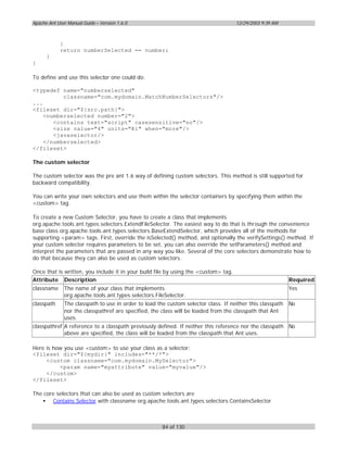 Apache Ant User Manual Guide – Version 1.6.0                                         12/29/2003 9:39 AM



            }
            return numberSelected == number;
      }
}

To define and use this selector one could do:

<typedef name="numberselected"
          classname="com.mydomain.MatchNumberSelectors"/>
...
<fileset dir="${src.path}">
    <numberselected number="2">
       <contains text="script" casesensitive="no"/>
       <size value="4" units="Ki" when="more"/>
       <javaselector/>
    </numberselected>
</fileset>

The custom selector

The custom selector was the pre ant 1.6 way of defining custom selectors. This method is still supported for
backward compatibility.

You can write your own selectors and use them within the selector containers by specifying them within the
<custom> tag.

To create a new Custom Selector, you have to create a class that implements
org.apache.tools.ant.types.selectors.ExtendFileSelector. The easiest way to do that is through the convenience
base class org.apache.tools.ant.types.selectors.BaseExtendSelector, which provides all of the methods for
supporting <param> tags. First, override the isSelected() method, and optionally the verifySettings() method. If
your custom selector requires parameters to be set, you can also override the setParameters() method and
interpret the parameters that are passed in any way you like. Several of the core selectors demonstrate how to
do that because they can also be used as custom selectors.

Once that is written, you include it in your build file by using the <custom> tag.
Attribute Description                                                                                      Required
classname     The name of your class that implements                                                       Yes
              org.apache.tools.ant.types.selectors.FileSelector.
classpath     The classpath to use in order to load the custom selector class. If neither this classpath   No
              nor the classpathref are specified, the class will be loaded from the classpath that Ant
              uses.
classpathref A reference to a classpath previously defined. If neither this reference nor the classpath No
             above are specified, the class will be loaded from the classpath that Ant uses.

Here is how you use <custom> to use your class as a selector:
<fileset dir="${mydir}" includes="**/*">
     <custom classname="com.mydomain.MySelector">
          <param name="myattribute" value="myvalue"/>
     </custom>
</fileset>

The core selectors that can also be used as custom selectors are
   • Contains Selector with classname org.apache.tools.ant.types.selectors.ContainsSelector



                                                      84 of 130
 