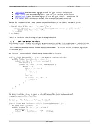 Apache Ant User Manual Guide – Version 1.6.0                                        12/29/2003 9:39 AM



    •    Date Selector with classname org.apache.tools.ant.types.selectors.DateSelector
    •    Depth Selector with classname org.apache.tools.ant.types.selectors.DepthSelector
    •    Filename Selector with classname org.apache.tools.ant.types.selectors.FilenameSelector
    •    Size Selector with classname org.apache.tools.ant.types.selectors.SizeSelector

Here is the example from the Depth Selector section rewritten to use the selector through <custom>.

<fileset dir="${doc.path}" includes="**/*">
    <custom classname="org.apache.tools.ant.types.selectors.DepthSelector">
        <param name="max" value="1"/>
    </custom>
</fileset>

Selects all files in the base directory and one directory below that.

7.7.5         Custom Filter Readers
Custom filter readers selectors are datatypes that implement org.apache.tools.ant.types.filters.ChainableReader.

There is only one method required. Reader chain(Reader reader). This returns a reader that filters input from
the specified reader.

For example a filterreader that removes every second character could be:

public class RemoveOddCharacters implements ChainableReader {
   public Reader chain(Reader reader) {
      return new BaseFilterReader(reader) {
          int count = 0;
          public int read() throws IOException {
              while (true) {
                int c = in.read();
                if (c == -1) {
                    return c;
                }
                count++;
                if ((count % 2) == 1) {
                    return c;
                }
              }
          }
      }
   }
}

For line oriented filters it may be easier to extend ChainableFilterReader an inner class of
org.apache.tools.ant.filters.TokenFilter.

For example a filter that appends the line number could be

public class AddLineNumber extends ChainableReaderFilter {
   private void lineNumber = 0;
   public String filter(String string) {
      lineNumber++;
      return "" + lineNumber + "t" + string;
   }
}



                                                      85 of 130
 