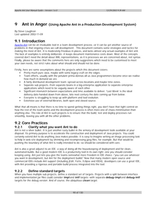 Apache Ant User Manual Guide – Version 1.6.0                                       12/29/2003 9:39 AM




9      Ant in Anger                (Using Apache Ant in a Production Development System)

By Steve Loughran
Last updated 2002-11-09

9.1 Introduction
Apache Ant can be an invaluable tool in a team development process -or it can be yet another source of
problems in that ongoing crises we call development . This document contains some strategies and tactics for
making the most of Ant. It is moderately frivolous in places, and lacks almost any actual examples of Ant xml.
The lack of examples is entirely deliberate -it keeps document maintenance costs down. Most of the concepts
covered don't need the detail about XML representations, as it is processes we are concerned about, not syntax.
Finally, please be aware that the comments here are only suggestions which need to be customised to meet
your own needs, not strict rules about what should and should not be done.

Firstly, here are some assumptions about the projects which this document covers:
     • Pretty much pure Java, maybe with some legacy cruft on the edges.
     • Team efforts, usually with the petulant prima-donnas all us Java programmers become once we realise
          how much in demand we are.
     • A fairly distributed development team -spread across locations and maybe time zones.
     • Separate sub projects -from separate beans in a big enterprise application to separate enterprise
          applications which need to be vaguely aware of each other.
     • Significant mismatch between expectations and time available to deliver. 'Last Week' is the ideal
          delivery date handed down from above, late next century the date coming up from below.
     • Everyone is struggling to keep up with platform and tool evolution.
     • Extensive use of external libraries, both open and closed source.

What that all means is that there is no time to spend getting things right, you don't have that tight control on
how the rest of the team works and the development process is often more one of chaos minimisation than
anything else. The role of Ant in such projects is to ensure that the build, test and deploy processes run
smoothly, leaving you with all the other problems.

9.2 Core Practices
9.2.1         Clarify what you want Ant to do
Ant is not a silver bullet. It is just another rusty bullet in the armory of development tools available at your
disposal. Its primary purpose is to accelerate the construction and deployment of Java projects. You could
certainly extend Ant to do anything Java makes possible: it is easy to imagine writing an image processing task
to help in web site deployment by shrinking and recompressing jpeg files, for example. But that would be
pushing the boundary of what Ant is really intended to do -so should be considered with care.

Ant is also a great adjunct to an IDE; a way of doing all the housekeeping of deployment and for clean,
automated builds. But a good modern IDE is a productivity tool in its own right -one you should consider
keeping using. Ant just lets you give the teams somewhat more freedom in IDE choice -"you can use whatever
you want in development, but Ant for the deployment builds" Now that many modern open source and
commercial IDEs include Ant support (including jEdit, Forte, Eclipse and IDEA), developers can use a great IDE,
with Ant providing a rigorous and portable build process integrated into the tool.

9.2.2         Define standard targets
When you have multiple sub projects, define a standard set of targets. Projects with a split between interface
and implementation jar files could consider impl and intf targets -with separate debug- impl and debug- intf
targets for the debug version. And of course, the ubiquitous clean target.



                                                     90 of 130
 