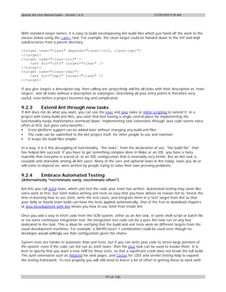 Apache Ant User Manual Guide – Version 1.6.0                                          12/29/2003 9:39 AM




With standard target names, it is easy to build encompassing Ant build files which just hand off the work to the
classes below using the <ant> task. For example. the clean target could be handed down to the intf and impl
subdirectories from a parent directory

<target name="clean" depends="clean-intf, clean-impl">
</target>
<target name="clean-intf" >
    <ant dir="intf" target="clean" />
</target>
<target name="clean-impl">
    <ant dir="impl" target="clean" />
</target>

If you give targets a description tag, then calling ant -projecthelp will list all tasks with their description as 'main
targets', and all tasks without a description as subtargets. Describing all your entry points is therefore very
useful, even before a project becomes big and complicated.

9.2.3         Extend Ant through new tasks
If Ant does not do what you want, you can use the exec and java tasks or inline scripting to extend it. In a
project with many build.xml files, you soon find that having a single central place for implementing the
functionality keeps maintenance overhead down. Implementing task extensions through Java code seems extra
effort at first, but gives extra benefits:-
• Cross platform support can be added later without changing any build.xml files
• The code can be submitted to the Ant project itself, for other people to use and maintain
• It keeps the build files simpler

In a way, it is it this decoupling of functionality, "the tasks", from the declaration of use, "the build file", that
has helped Ant succeed. If you have to get something complex done in Make or an IDE, you have a hairy
makefile that everyone is scared of, or an IDE configuration that is invariably very brittle. But an Ant task is
reusable and shareable among all Ant users. Many of the core and optional tasks in Ant today, tasks you do or
will come to depend on, were written by people trying to solve their own pressing problems.

9.2.4         Embrace Automated Testing
(Alternatively "recriminate early, recriminate often")

Ant lets you call JUnit tasks, which unit test the code your team has written. Automated testing may seem like
extra work at first, but JUnit makes writing unit tests so easy that you have almost no reason not to. Invest the
time in learning how to use JUnit, write the test cases, and integrate them in a 'test' target from Ant so that
your daily or hourly team build can have the tests applied automatically. One of the free to download chapters
of Java Development with Ant shows you how to use JUnit from inside Ant.

Once you add a way to fetch code from the SCM system, either as an Ant task, in some shell script or batch file
or via some continuous integration tool. the integration test code can be a pure Ant task run on any box
dedicated to the task. This is ideal for verifying that the build and unit tests work on different targets from the
usual development machines. For example, a Win95/Java1.1 combination could be used even though no
developer would willingly use that configuration given the choice.

System tests are harder to automate than unit tests, but if you can write java code to stress large portions of
the system -even if the code can not run as JUnit tasks- then the java task can be used to invoke them. It is
best to specify that you want a new JVM for these tests, so that a significant crash does not break the full build.
The Junit extensions such as HttpUnit for web pages, and Cactus for J2EE and servlet testing help to expand
the testing framework. To test properly you will still need to invest a lot of effort in getting these to work with



                                                       91 of 130
 