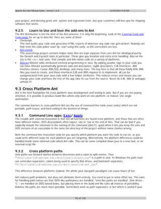 Apache Ant User Manual Guide – Version 1.6.0                                       12/29/2003 9:39 AM



your project, and deriving great unit, system and regression tests -but your customers will love you for shipping
software that works.

9.2.5         Learn to Use and love the add-ons to Ant
The Ant distribution is not the limit of the Ant universe, it is only the beginning. Look at the External Tools and
Tasks page for an up to date list. Here are some of them:
• Checkstyle
    This tool audits your code and generates HTML reports of wherever any style rule gets broken. Nobody can
    hide from the code police now! tip: start using this early, so the corrections are less.
• Ant-contrib
    This sourceforge project contains helper tasks that are kept separate from core Ant for ideological purity;
    the foreach and trycatch tasks in particular. These give you iteration and extra error handling. Also on the
    site is the <cc> task suite, that compile and link native code on a variety of platforms.
• XDoclet XDoclet adds attributed oriented programming to Java. By adding javadoc tags to your code you
    can have XDoclet automatically generate web.xml descriptors, taglib descriptors, EJB interfaces, JMX
    interface classes, Castor XML/SQL bindings, and many more. The key here is that all those fiddly little XML
    files you need to create, and those interfaces EJB and JMX requires to to implement, all can be
    autogenerated from your Java code with a few helper attributes. This reduces errors and means you can
    change your code and have the rest of the app take its cue from the source. Never do EJB, JMX or webapps
    without it!

9.3 Cross Platform Ant
Ant is the best foundation for cross platform Java development and testing to date. But if you are not paying
attention, it is possible to produce build files which only work on one platform -or indeed, one single
workstation.

The common barriers to cross-platform Ant are the use of command line tools (exec tasks) which are not
portable, path issues, and hard coding in the location of things.

9.3.1         Command Line apps: Exec/ Apply
The trouble with external invocation is that not all functions are found cross platform, and those that are often
have different names -DOS descendants often expect .exe or .bat at the end of files. That can be bad if you
explicitly include the extension in the naming of the command (don't!), good when it lets you keep the unix and
DOS versions of an executable in the same bin directory of the project without name clashes arising.

Both the command line invocation tasks let you specify which platform you want the code to run on, so you
could write different tasks for each platform you are targeting. Alternatively, the platform differences could be
handled inside some external code which Ant calls. This can be some compiled down java in a new task, or an
external script file.

9.3.2         Cross platform paths
Unix paths use forward slashes between directories and a colon to split entries. Thus
"/bin/java/lib/xerces.jar:/bin/java/lib/ant.jar" is a path in unix. In Windows the path must
use semicolon separators, colons being used to specify disk drives, and backslash separators
"c:binjavalibxerces.jar;c:binjavalibant.jar".

This difference between platforms (indeed, the whole java classpath paradigm) can cause hours of fun.

Ant reduces path problems; but does not eliminate them entirely. You need to put in some effort too. The rules
for handling path names are that 'DOS-like pathnames are handled', 'Unix like paths are handled'. Disk drives -
'C:'- are handled on DOS-based boxes, but placing them in the build.xml file ruins all chances of portability.
Relative file paths are much more portable. Semicolons work as path separators -a fact which is useful if your



                                                     92 of 130
 