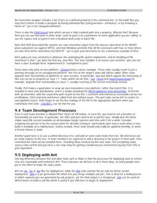 Apache Ant User Manual Guide – Version 1.6.0                                         12/29/2003 9:39 AM



Ant invocation wrapper includes a list of jars as a defined property in the command line. In the build files you
may find it better to build a classpath by listing individual files (using location= attributes), or by including a
fileset of *.jar in the classpath definition.

There is also the PathConvert task which can put a fully resolved path into a property. Why do that? Because
then you can use that path in other ways -such as pass it as a parameter to some application you are calling, or
use the replace task to patch it into a localised shell script or batch file.

Note that DOS descended file systems are case insensitive (apart from the obscure aberration of the WinNT
posix subsystem run against NTFS), and that Windows pretends that all file extensions with four or more letters
are also three letter extensions (try DELETE *.jav in your java directories to see a disastrous example of this).

Ant's policy on case sensitivity is whatever the underlying file system implements, and its handling of file
extensions is that *.jav does not find any .java files. The Java compiler is of course case sensitive -you can not
have a class 'ExampleThree' implemented in "examplethree.java".

Some tasks only work on one platform - Chmod being a classic example. These tasks usually result in just a
warning message on an unsupported platform -the rest of the target's tasks will still be called. Other tasks
degrade their functionality on platforms or Java versions. In particular, any task which adjusts the timestamp of
files can not do so properly on Java 1.1. Tasks which can do that - Get, Touch and Unjar/Unwar/Unzip for
example, degrade their functionality on Java1.1, usually resorting to the current timestamp instead.

Finally, Perl makes a good place to wrap up Java invocations cross platform, rather than batch files. It is
included in most Unix distributions, and is a simple download for Win32 platforms from ActiveState. A Perl file
with .pl extension, with the usual Unix path to perl on the line 1 comment and marked as executable can be run
on Windows, OS/2 and Unix and hence called from Ant without issues. The perl code can be left to resolve its
own platform issues. Dont forget to set the line endings of the file to the appropriate platform when you
redistribute Perl code; <fixCRLF> can do that for you.

9.4 Team Development Processes
Even if each team member is allowed their choice of IDE/editor, or even OS, you need to set a baseline of
functionality on each box. In particular, the JDKs and jars need to be in perfect sync. Ideally pick the latest
stable Java/JDK version available on all developer/target systems and stick with it for a while. Consider
assigning one person to be the contact point for all tools coming in -particularly open source tools when a new
build is available on a nightly basis. Unless needed, these tools should only really be updated monthly, or when
a formal release is made.

Another good tactic is to use a unified directory tree, and add on extra tools inside that tree. All references can
be made relative to the tree. If team members are expected to add a directory in the project to their path, then
command line tools can be included there -including those invoked by Ant exec tasks. Put everything under
source code control and you have a one stop shop for getting a build/execute environment purely from CVS or
your equivalent.

9.5 Deploying with Ant
One big difference between Ant and older tools such as Make is that the processes for deploying Java to remote
sites are reasonably well evolved in Ant. That is because we all have to do it these days, so many people have
put in the effort to make the tasks easier.

Ant can Jar, Tar or Zip files for deployment, while the War task extends the jar task for better servlet
deployment. Jlink is a jar generation file which lets you merge multiple sub jars. This is ideal for a build process
in which separate jars are generated by sub projects, yet the final output is a merged jar. Cab can be used on
Win32 boxes to build a cab file which is useful if you still have to target IE deployment.



                                                      93 of 130
 