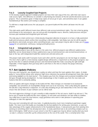 Apache Ant User Manual Guide – Version 1.6.0                                         12/29/2003 9:39 AM



9.6.3         Loosely Coupled Sub Projects
In the loosely coupled approach multiple projects can have their own copy of the tree, with their own source
code access rights. One difference to consider is only having one instance of the bin and lib directories across all
projects. This is sometimes good -it helps keep copies of xerces.jar in sync, and sometimes bad -it can update
foundational jar files before unit testing is complete.

To still have a single build across the sub projects, use parent build.xml files which call down into the sub
projects.

This style works well if different teams have different code access/commitment rights. The risk is that by giving
extra leeway to the sub projects, you can end up with incompatible source, libraries, build processes and just
increase your workload and integration grief all round.

The only way to retain control over a fairly loosely integrated collection of projects is to have a fully automated
build and test process which verifies that everything is still compatible. Sam Ruby runs one for all the apache
java libraries and emails everyone when something breaks; your own project may be able to make use of Cruise
Control for an automated, continuous, background build process.

9.6.4         Integrated sub projects
Tightly coupled projects have all the source in the same tree; different projects own different subdirectories.
Build files can be moved down to those subdirectores (say src/com/iseran/core and src/com/iseran/extras), or
kept at the top -with independent build files named core.xml and extras.xml

This project style works well if everyone trusts each other and the sub projects are not too huge or complex.
The risk is that a split to a more loosely coupled design will become a requirement as the projects progress -but
by the time this is realised schedule pressure and intertwined build files make executing the split well nigh
impossible. If that happens then just keep with it until there is the time to refactor the project directory
structures.

9.7 Ant Update Policies
Once you start using Ant, you should have a policy on when and how the team updates their copies. A simple
policy is "every official release after whatever high stress milestone has pushed all unimportant tasks (like sleep
and seeing daylight) on the back burner". This insulates you from the changes and occasional instabilities that
Ant goes through during development. Its main disadvantage is that it isolates you from the new tasks and
features that Ant is constantly adding.

Often an update will require changes to the build.xml files. Most changes are intended to be backwards
compatible, but sometimes an incompatible change turns out to be necessary. That is why doing the update in
the lull after a big milestone is important. It is also why including ant.jar and related files in the CVS tree helps
ensure that old versions of your software can be still be built.

The most aggressive strategy is to get a weekly or daily snapshot of the ant source, build it up and use it. This
forces you to tweak the build.xml files more regulary, as new tasks and attributes can take while to stabilise.
You really have to want the new features, enjoy gratuitous extra work or take pleasure in upsetting your
colleagues to take this approach.

Once you start extending Ant with new tasks, it suddenly becomes much more tempting to pull down regular
builds. The most recent Ant builds are invariably the the best platform for writing your extensions, as you can
take advantage of the regular enhancements to the foundational classes. It also prevents you from wasting time
working on something which has already been done. A newly submitted task to do something complex such as
talk to EJB engines, SOAP servers or just convert a text file to uppercase may be almost exactly what you need
-so take it, enhance it and offer up the enhancements to the rest of the world. This is certainly better than



                                                      95 of 130
 