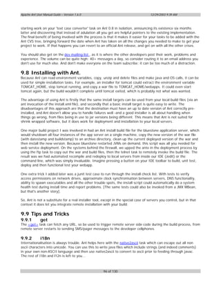 Apache Ant User Manual Guide – Version 1.6.0                                          12/29/2003 9:39 AM



starting work on your 'text case converter' task on Ant 0.8 in isolation, announcing its existence six months
latter and discovering that instead of adulation all you get are helpful pointers to the existing implementation.
The final benefit of being involved with the process is that it makes it easier for your tasks to be added with the
Ant CVS tree, bringing forward the date when Ant has taken on all the changes you needed to make to get your
project to work. If that happens you can revert to an official Ant release, and get on with all the other crises.

You should also get on the dev mailing list , as it is where the other developers post their work, problems and
experience. The volume can be quite high: 40+ messages a day, so consider routing it to an email address you
don't use for much else. And don't make everyone on the team subscribe; it can be too much of a distraction.

9.8 Installing with Ant.
Because Ant can read environment variables, copy, unzip and delete files and make java and OS calls, it can be
used for simple installation tasks. For example, an installer for tomcat could extract the environment variable
TOMCAT_HOME, stop tomcat running, and copy a war file to TOMCAT_HOME/webapps. It could even start
tomcat again, but the build wouldn't complete until tomcat exited, which is probably not what was wanted.

The advantage of using Ant is firstly that the same install targets can be used from your local build files (via an
ant invocation of the install.xml file), and secondly that a basic install target is quite easy to write. The
disadvantages of this approach are that the destination must have an up to date version of Ant correctly pre-
installed, and Ant doesn't allow you to handle failures well -and a good installer is all about handling when
things go wrong, from files being in use to jar versions being different. This means that Ant is not suited for
shrink wrapped software, but it does work for deployment and installation to your local servers.

One major build project I was involved in had an Ant install build file for the bluestone application server, which
would shutdown all four instances of the app server on a single machine, copy the new version of the war file
(with datestamp and buildstamp) to an archive directory, clean up the current deployed version of the war and
then install the new version. Because bluestone restarted JVMs on demand, this script was all you needed for
web service deployment. On the systems behind the firewall, we upped the ante in the deployment process by
using the ftp task to copy out the war and build files, then the telnet task to remotely invoke the build file. The
result was we had automated recompile and redeploy to local servers from inside our IDE (Jedit) or the
command line, which was simply invaluable. Imagine pressing a button on your IDE toolbar to build, unit test,
deploy and then functional test your webapp.

One extra trick I added later was a junit test case to run through the install check list. With tests to verify
access permissions on network drives, approximate clock synchronisation between servers, DNS functionality,
ability to spawn executables and all the other trouble spots, the install script could automatically do a system
health test during install time and report problems. [The same tests could also be invoked from a JMX MBean,
but that's another story].

So, Ant is not a substitute for a real installer tool, except in the special case of servers you control, but in that
context it does let you integrate remote installation with your build.

9.9 Tips and Tricks
9.9.1         get
The <get> task can fetch any URL, so be used to trigger remote server side code during the build process, from
remote server restarts to sending SMS/pager messages to the developer cellphones.

9.9.2         i18n
Internationalisation is always trouble. Ant helps here with the native2ascii task which can escape out all non
ascii characters into unicode. You can use this to write java files which include strings (and indeed comments)
in your own non-ASCII language and then use native2ascii to convert to ascii prior to feeding through javac.
The rest of i18n and l12n is left to you...



                                                       96 of 130
 