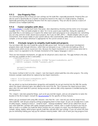 Apache Ant User Manual Guide – Version 1.6.0                                        12/29/2003 9:39 AM




9.9.3         Use Property Files
Use external property files to keep per-user settings out the build files -especially passwords. Property files can
also be used to dynamically set a number of properties based on the value of a single property, simply by
dyamically generating the property filename from the source property. They can also be used as a source of
constants across multiple build files.

9.9.4         Faster compiles with Jikes
The jikes compiler is usually much faster than javac, does dependency checking and has better error messages
(usually). Get it. Then set build.compiler to "jikes" for it to be used in your build files. Doing this explicitly in
your build files is a bit dubious as it requires the whole team (and sub projects) to be using jikes too -something
you can only control in small, closed source projects. But if you set ANT_OPTS = -Dbuild.compiler=jikes in your
environment, then all your builds on your system will use Jikes automatically, while others can choose their own
compiler, or let ant choose whichever is appropriate for the current version of Java.

9.9.5         #include targets to simplify multi build.xml projects
You can import XML files into a build file using the XML parser itself. This lets a multi-project development
program share code through reference, rather than cut and paste re-use. It also lets one build up a file of
standard tasks which can be reused over time. Because the import mechanism is at a level below which Ant is
aware, treat it as equivalent to the #include mechanism of the 'legacy' languages C and C++.

There are two inclusion mechanisms, an ugly one for all parsers and a clean one. The ugly method is the only
one that was available on Ant1.5 and earlier:-
     <!DOCTYPE project [
        <!ENTITY propertiesAndPaths SYSTEM "propertiesAndPaths.xml">
        <!ENTITY taskdefs SYSTEM "taskdefs.xml">
     ]>

            &propertiesAndPaths;
            &taskdefs;

The cleaner method in Ant1.6 is the <import> task that imports whole build files into other projects. The entity
inclusion example could almost be replaced by two import statements:-

 <import file="propertiesAndPaths.xml">
 <import file="taskdefs.xml">

We say almost as top level declarations (properties and taskdefs) do not get inserted into the XML file exactly
where the import statement goes, but added to the end of the file. This is because the import process takes
place after the main build file is parsed, during execution, whereas XML entity expansion is handled during the
parsing process.

The <import> task does powerful things, such as let you override targets, and use ant properties to name the
location of the file to import. Consult the documentation for the specifics of these features.

Before you go overboard with using XML inclusion, note that the <ant> task lets you call any target in any
other build file -with all your property settings propagating down to that target. So you can actually have a suite
of utility targets -"deploy-to-stack-a", "email-to-team", "cleanup-installation" which can be called from any of
your main build files, perhaps with subtly changed parameters. Indeed, after a couple of projects you may be
able to create a re-usable core build file which contains the core targets of a basic Java development project -
compile, debug, deploy- which project specific build files call with their own settings. If you can achive this then
you are definately making your way up the software maturity ladder. With a bit of work you may progress from




                                                     97 of 130
 