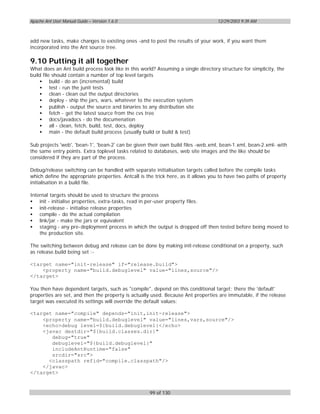 Apache Ant User Manual Guide – Version 1.6.0                                       12/29/2003 9:39 AM



add new tasks, make changes to existing ones -and to post the results of your work, if you want them
incorporated into the Ant source tree.

9.10 Putting it all together
What does an Ant build process look like in this world? Assuming a single directory structure for simplicity, the
build file should contain a number of top level targets
    • build - do an (incremental) build
    • test - run the junit tests
    • clean - clean out the output directories
    • deploy - ship the jars, wars, whatever to the execution system
    • publish - output the source and binaries to any distribution site
    • fetch - get the latest source from the cvs tree
    • docs/javadocs - do the documenation
    • all - clean, fetch, build, test, docs, deploy
    • main - the default build process (usually build or build & test)

Sub projects 'web', 'bean-1', 'bean-2' can be given their own build files -web.xml, bean-1.xml, bean-2.xml- with
the same entry points. Extra toplevel tasks related to databases, web site images and the like should be
considered if they are part of the process.

Debug/release switching can be handled with separate initialisation targets called before the compile tasks
which define the appropriate properties. Antcall is the trick here, as it allows you to have two paths of property
initialisation in a build file.

Internal targets should be used to structure the process
• init - initialise properties, extra-tasks, read in per-user property files.
• init-release - initialise release properties
• compile - do the actual compilation
• link/jar - make the jars or equivalent
• staging - any pre-deployment process in which the output is dropped off then tested before being moved to
    the production site.

The switching between debug and release can be done by making init-release conditional on a property, such
as release.build being set :-

<target name="init-release" if="release.build">
    <property name="build.debuglevel" value="lines,source"/>
</target>

You then have dependent targets, such as "compile", depend on this conditional target; there the 'default'
properties are set, and then the property is actually used. Because Ant properties are immutable, if the release
target was executed its settings will override the default values:

<target name="compile" depends="init,init-release">
    <property name="build.debuglevel" value="lines,vars,source"/>
    <echo>debug level=${build.debuglevel}</echo>
    <javac destdir="${build.classes.dir}"
       debug="true"
       debuglevel="${build.debuglevel}"
       includeAntRuntime="false"
       srcdir="src">
      <classpath refid="compile.classpath"/>
    </javac>
</target>



                                                     99 of 130
 