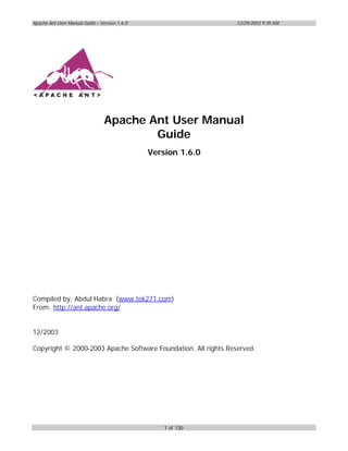Apache Ant User Manual Guide – Version 1.6.0                    12/29/2003 9:39 AM




                                 Apache Ant User Manual
                                         Guide
                                               Version 1.6.0




Compiled by: Abdul Habra (www.tek271.com)
From: http://ant.apache.org/


12/2003

Copyright © 2000-2003 Apache Software Foundation. All rights Reserved.




                                                   1 of 130
 