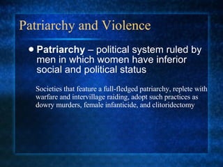 Patriarchy and Violence Patriarchy  – political system ruled by men in which women have inferior social and political status Societies that feature a full-fledged patriarchy, replete with warfare and intervillage raiding, adopt such practices as dowry murders, female infanticide, and clitoridectomy 