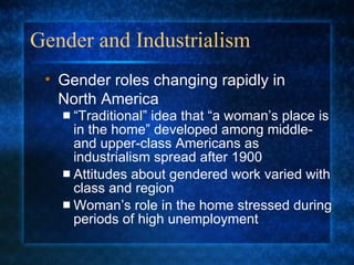 Gender and Industrialism “Traditional” idea that “a woman’s place is in the home” developed among middle- and upper-class Americans as industrialism spread after 1900 Attitudes about gendered work varied with class and region Woman’s role in the home stressed during periods of high unemployment Gender roles changing rapidly in North America 