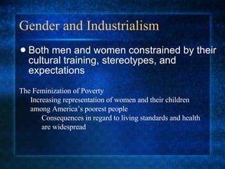 Gender and Industrialism Both men and women constrained by their cultural training, stereotypes, and expectations The Feminization of Poverty Increasing representation of women and their children among America’s poorest people Consequences in regard to living standards and health are widespread 