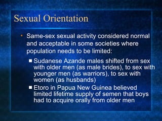 Sexual Orientation Sudanese Azande males shifted from sex with older men (as male brides), to sex with younger men (as warriors), to sex with women (as husbands) Etoro in Papua New Guinea believed limited lifetime supply of semen that boys had to acquire orally from older men Same-sex sexual activity considered normal and acceptable in some societies where population needs to be limited: 