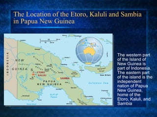 The Location of the Etoro, Kaluli and Sambia in Papua New Guinea The western part of the Island of New Guinea is part of Indonesia. The eastern part of the island is the independent nation of Papua New Guinea, home of the Etoro, Kaluli, and Sambia 