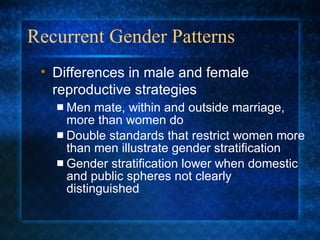 Recurrent Gender Patterns Men mate, within and outside marriage, more than women do Double standards that restrict women more than men illustrate gender stratification Gender stratification lower when domestic and public spheres not clearly distinguished Differences in male and female reproductive strategies 