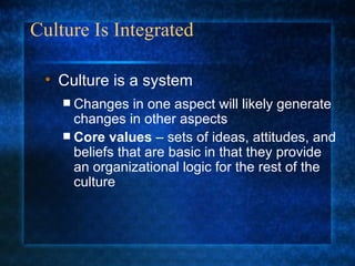 Culture Is Integrated Changes in one aspect will likely generate changes in other aspects Core values  – sets of ideas, attitudes, and beliefs that are basic in that they provide an organizational logic for the rest of the culture Culture is a system 